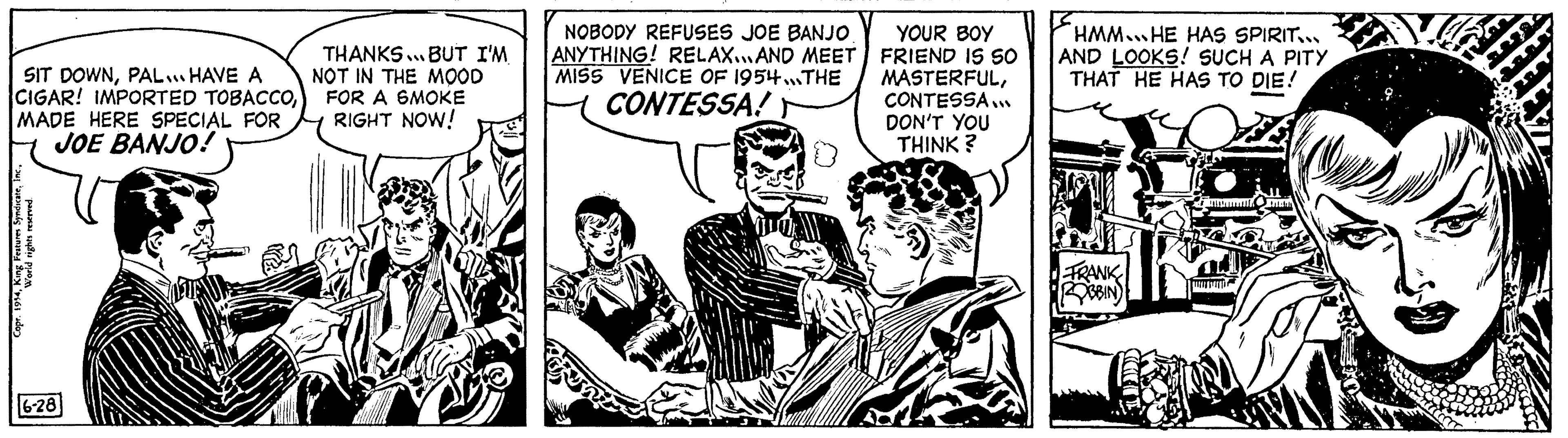 Comics OCR: SIT DOWNPAL... HAVE A CIGAR! IMPORTED TOBACCOMADE HERE SPECIAL FOR JOE BANJO! King Features SyndicateWorld rights reserved. 6-28 THANKS... BUT I'M NOT IN THE MOOD FOR A SMOKE RIGHT NOW! NOBODY REFUSES JOE BANJO ANYTHING! RELAX...AND MEET MISS VENICE OF 1954...THE CONTESSA! 0 YOUR BOY FRIEND IS SO MASTERFULCONTESSA... DON'T YOU THINK? HMM. HE HAS SPIRIT... AND LOOKS! SUCH A PITY THAT HE HAS TO DIE! FRANK ROBBIN OMEN 9 SIT DOWNPAL ... HAVE A CIGAR ! IMPORTED TOBACCOMADE HERE SPECIAL FOR JOE BANJO ! King Features SyndicateWorld rights reserved . 6-28 THANKS ... BUT I'M NOT IN THE MOOD FOR A SMOKE RIGHT NOW ! NOBODY REFUSES JOE BANJO ANYTHING ! RELAX ... AND MEET MISS VENICE OF 1954 ... THE CONTESSA ! 0 YOUR BOY FRIEND IS SO MASTERFULCONTESSA ... DON'T YOU THINK ? HMM . HE HAS SPIRIT ... AND LOOKS ! SUCH A PITY THAT HE HAS TO DIE ! FRANK ROBBIN OMEN 9