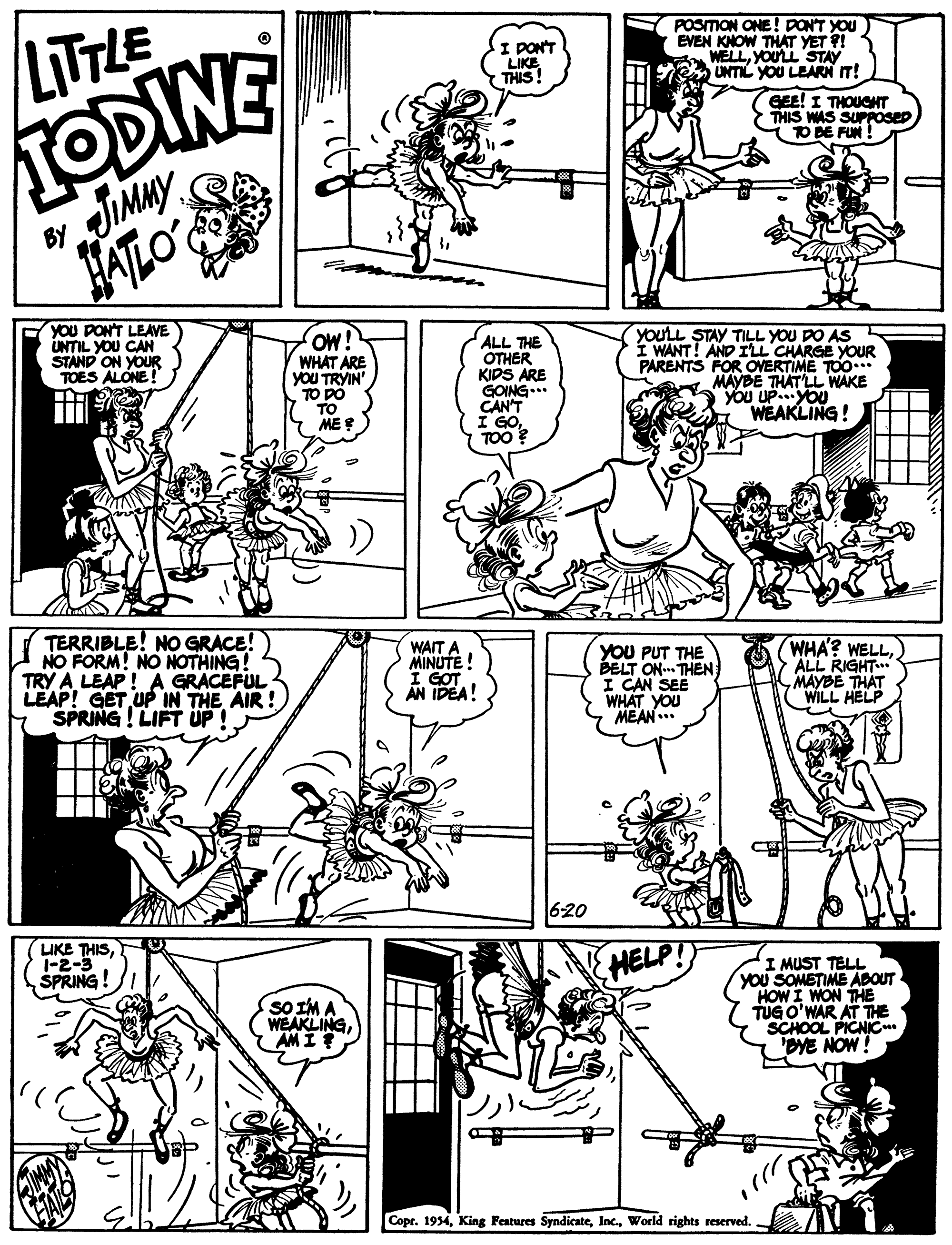 Style OCR: TODINE JIMMY LITTLE POSMON ONE ! DONT YOU EVEN KNOW THAT YET ?! WELLYOUL STAY UNTIL YOU LEARN IT! I PONT LIKE THIS! EE! I THOUGNT THIS WAS SUPPOSED TO BE FUN BY JATLO YOU PONT LEAVE UNTIL YOU CAN STAND ON YOUR TOES ALONE! Ow! WHAT ARE yOU TRYIN' TO DO TO ME E ALL THE OTHER KIDS ARE GOING..* CAN'T I GOTOO ? YOULL STAY TILL YOU DO AS I WANT! AND IL CHARGE YOUR PARENTS FOR OVERTIME TOO..* MAYBE THAT LL WAKE YOU UPYOU WEAKLING! TERRIBLE! NO GRACE! NO FORM! NO NOTHING! TRY A LEAP! A GRACEFUL LEAP! GET UP IN THE AIR ! SPRING! LIFT UP ! WAIT A MINUTE! YOU PUT THE BELT ON THEN I CAN SEE WHAT YOU MEAN .. WHA? WELLALL RIGHT.. MAYBE THAT WILL HELP AN IDEA! 620 LIKE THIS1-2-3 ŠPRING! HELP sO IM A WEAKLINGAM I ? I MUST TELL YOU SOMETIME ABOUT HOW I WON THE TUG O'WAR AT THE SCHOOL PICNIC. 'DYE NOW! Copr. 1934World rights reserved. TODINE JIMMY LITTLE POSMON ONE ! DONT YOU EVEN KNOW THAT YET ?! WELLYOUL STAY UNTIL YOU LEARN IT! I PONT LIKE THIS! EE! I THOUGNT THIS WAS SUPPOSED TO BE FUN BY JATLO YOU PONT LEAVE UNTIL YOU CAN STAND ON YOUR TOES ALONE! Ow! WHAT ARE yOU TRYIN' TO DO TO ME E ALL THE OTHER KIDS ARE GOING..* CAN'T I GOTOO ? YOULL STAY TILL YOU DO AS I WANT! AND IL CHARGE YOUR PARENTS FOR OVERTIME TOO..* MAYBE THAT LL WAKE YOU UPYOU WEAKLING! TERRIBLE! NO GRACE! NO FORM! NO NOTHING! TRY A LEAP! A GRACEFUL LEAP! GET UP IN THE AIR ! SPRING! LIFT UP ! WAIT A MINUTE! YOU PUT THE BELT ON THEN I CAN SEE WHAT YOU MEAN .. WHA? WELLALL RIGHT.. MAYBE THAT WILL HELP AN IDEA! 620 LIKE THIS1-2-3 ŠPRING! HELP sO IM A WEAKLINGAM I ? I MUST TELL YOU SOMETIME ABOUT HOW I WON THE TUG O'WAR AT THE SCHOOL PICNIC. 'DYE NOW! Copr. 1934King Features SyndicateWorld rights reserved.