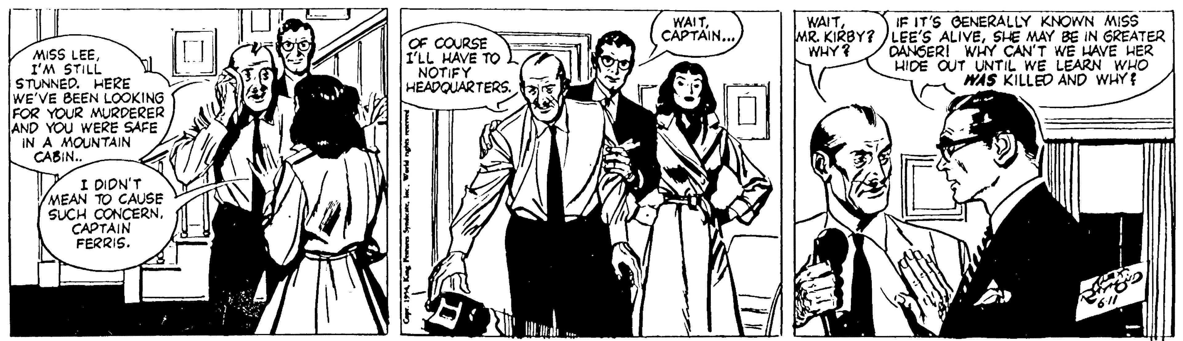 Monochrome OCR: IF IT'S GENERALLY KNOWN MISS MR. KIRBY? LEE'S ALIVESHE MAY BE IN GREATER DANSER! WHY CAN'T WE HAVE HER HIDE OUT UNTIL WE LEARN WHO WAS KILLED AND WHY WAITCAPTAIN... OF COURSE I'LL HAVE TO NOTIFY HEADQUARTERS. WHY? MISS LEEI'M STILL STUNNED. HERE WE'VE BEEN LOOKING FOR YOUR MURDERER AND YOU WERE SAFE IN A MOUNTAIN CABIN. I DIDN'T MEAN TO CAUSE SUCH CONCERNCAPTAIN FERRIS. IF IT'S GENERALLY KNOWN MISS MR. KIRBY? LEE'S ALIVESHE MAY BE IN GREATER DANSER! WHY CAN'T WE HAVE HER HIDE OUT UNTIL WE LEARN WHO WAS KILLED AND WHY WAITCAPTAIN... OF COURSE I'LL HAVE TO NOTIFY HEADQUARTERS. WHY? MISS LEEI'M STILL STUNNED. HERE WE'VE BEEN LOOKING FOR YOUR MURDERER AND YOU WERE SAFE IN A MOUNTAIN CABIN. I DIDN'T MEAN TO CAUSE SUCH CONCERNCAPTAIN FERRIS.