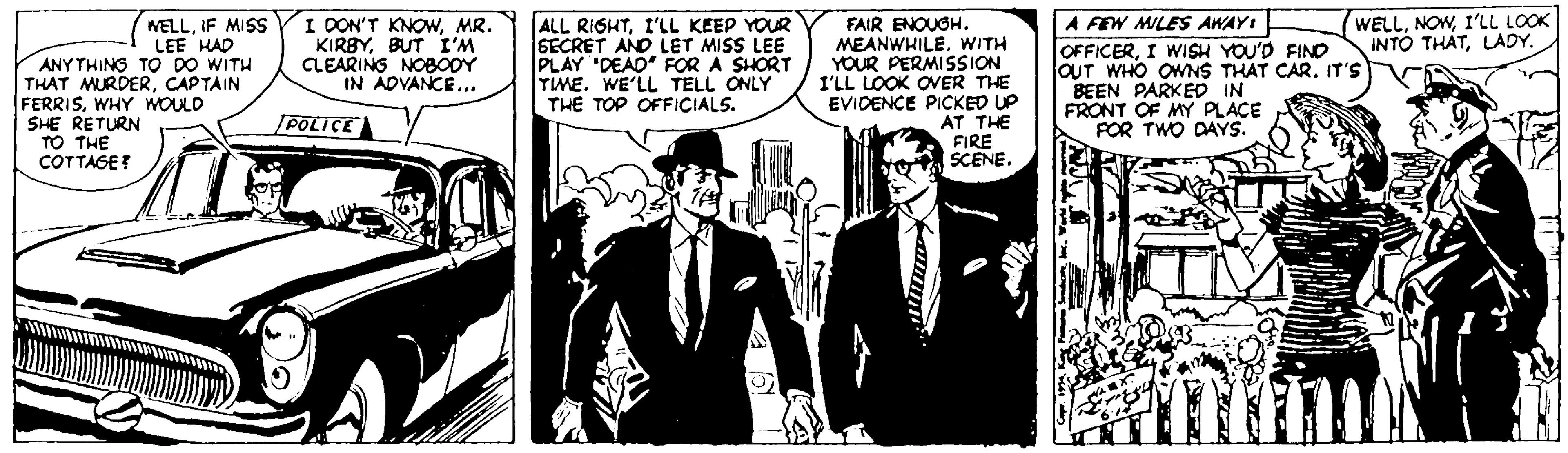 Art OCR: WELLI'LL LOOK INTO THATLADY. WELLIF MISS I DON'T KNOWMR. KIRBYBUT I'M CLEARINS NOBOOY IN ADVANCE... ALL RIGHTI'LL KEEP YOUR SECRET AND LET MISS LEE PLAY 'DEAD FOR A SHORT TIME. WE'LL TELL ONLY THE TOP OFFICIALS. FAIR ENOUGH. MEANWHILEWITH YOUR PERMISSION I'LL LOOK OVER THE EVIDENCE PICKED UP AT THE FIRE SCENE. A FEW MILFS AWAYI OFFICERI WISH YOU'D FIND OUT WHO OWNS THAT CAR. IT'S BEEN PARKED IN FRONT OF MY PLACE FOR TWO DAYS. LEE HAD ANY THING TO DO WITH THAT MURDERCAPTAIN FERRISWHY WOULD SHE RETURN TO THE COTTAGE? [POLICE WELLI'LL LOOK INTO THATLADY. WELLIF MISS I DON'T KNOWMR. KIRBYBUT I'M CLEARINS NOBOOY IN ADVANCE... ALL RIGHTI'LL KEEP YOUR SECRET AND LET MISS LEE PLAY 'DEAD FOR A SHORT TIME. WE'LL TELL ONLY THE TOP OFFICIALS. FAIR ENOUGH. MEANWHILEWITH YOUR PERMISSION I'LL LOOK OVER THE EVIDENCE PICKED UP AT THE FIRE SCENE. A FEW MILFS AWAYI OFFICERI WISH YOU'D FIND OUT WHO OWNS THAT CAR. IT'S BEEN PARKED IN FRONT OF MY PLACE FOR TWO DAYS. LEE HAD ANY THING TO DO WITH THAT MURDERCAPTAIN FERRISWHY WOULD SHE RETURN TO THE COTTAGE? [POLICE