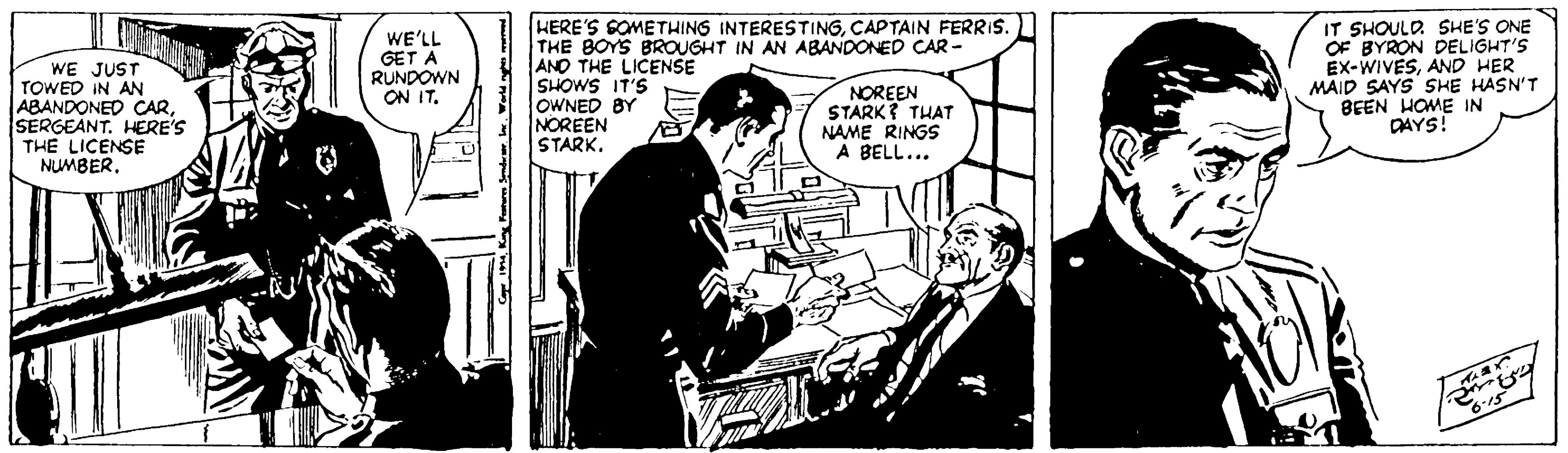 Comics OCR: WE JUST TOWED IN AN ABANDONED CARSERGEANT. HERE'S THE LICENSE NUMBER. WE'LL GET A RUNDOWN ON IT. HERE'S SOMETHING INTERESTINGCAPTAIN FERRIS. THE BOYS BROUGHT IN AN ABANDONED CAR - ANO THE LICENSE SHOWS IT'S OWNED BY NOREEN STARK. NOREEN STARK? THAT NAME RINGS A BELL... IT SHOULD SHE'S ONE OF BYRON DELIGHT'S Ex-WIVESAND HER MAID SAYS SHE HASN'T BEEN HOME IN DAYS! WE JUST TOWED IN AN ABANDONED CARSERGEANT. HERE'S THE LICENSE NUMBER. WE'LL GET A RUNDOWN ON IT. HERE'S SOMETHING INTERESTINGCAPTAIN FERRIS. THE BOYS BROUGHT IN AN ABANDONED CAR - ANO THE LICENSE SHOWS IT'S OWNED BY NOREEN STARK. NOREEN STARK? THAT NAME RINGS A BELL... IT SHOULD SHE'S ONE OF BYRON DELIGHT'S Ex-WIVESAND HER MAID SAYS SHE HASN'T BEEN HOME IN DAYS!