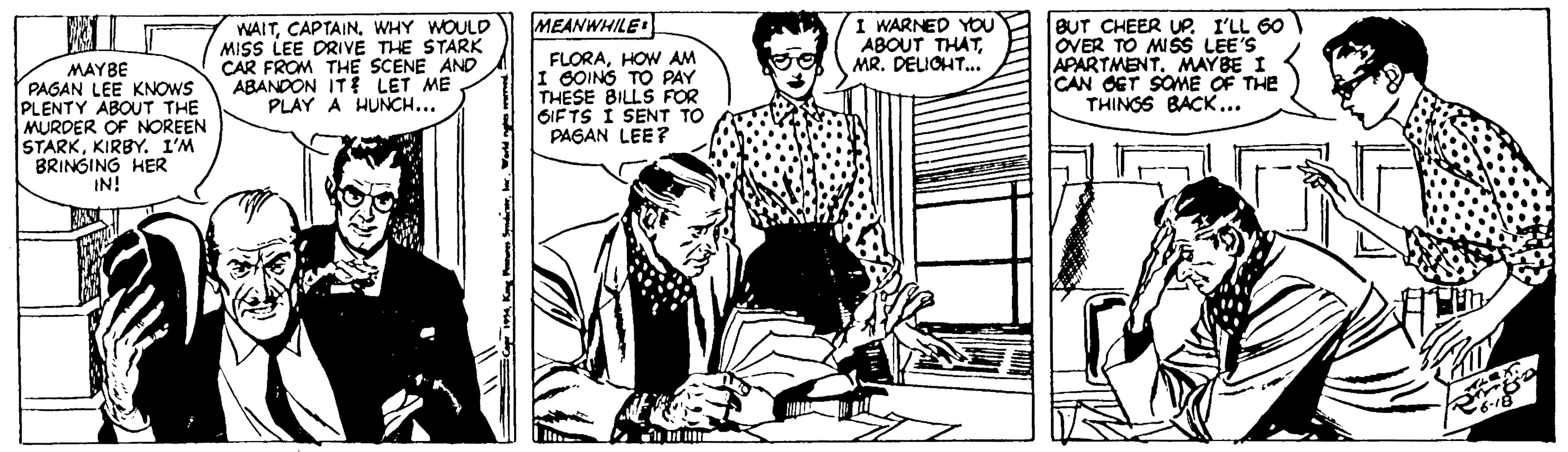 Font OCR: MEANWHILE MAYBE PAGAN LEE KNOWS PLENTY ABOUT THE MURDER OF NOREEN STARKKIRBY. I'M BRINGING HER IN! WAITWHY WOULD MISS LEE DRIVE THE STARK CAR FROM THE SCENE AND ABANDON IT LET ME PLAY A HUNCH... FLORAHOW AM I SOINS TO PAY THESE BILLS FOR SIFTS I SENT TO PAGAN LEE? I WARNED YOu ABOUT THATMR. DELOHT.. BUT CHEER UP. I'LL 60 OVER TO MISS LEE'S APARTMENT. MAYBE I CAN OET SOME OF THE THINGS BACK... MEANWHILE MAYBE PAGAN LEE KNOWS PLENTY ABOUT THE MURDER OF NOREEN STARKKIRBY. I'M BRINGING HER IN! WAITWHY WOULD MISS LEE DRIVE THE STARK CAR FROM THE SCENE AND ABANDON IT LET ME PLAY A HUNCH... FLORAHOW AM I SOINS TO PAY THESE BILLS FOR SIFTS I SENT TO PAGAN LEE? I WARNED YOu ABOUT THATMR. DELOHT.. BUT CHEER UP. I'LL 60 OVER TO MISS LEE'S APARTMENT. MAYBE I CAN OET SOME OF THE THINGS BACK...