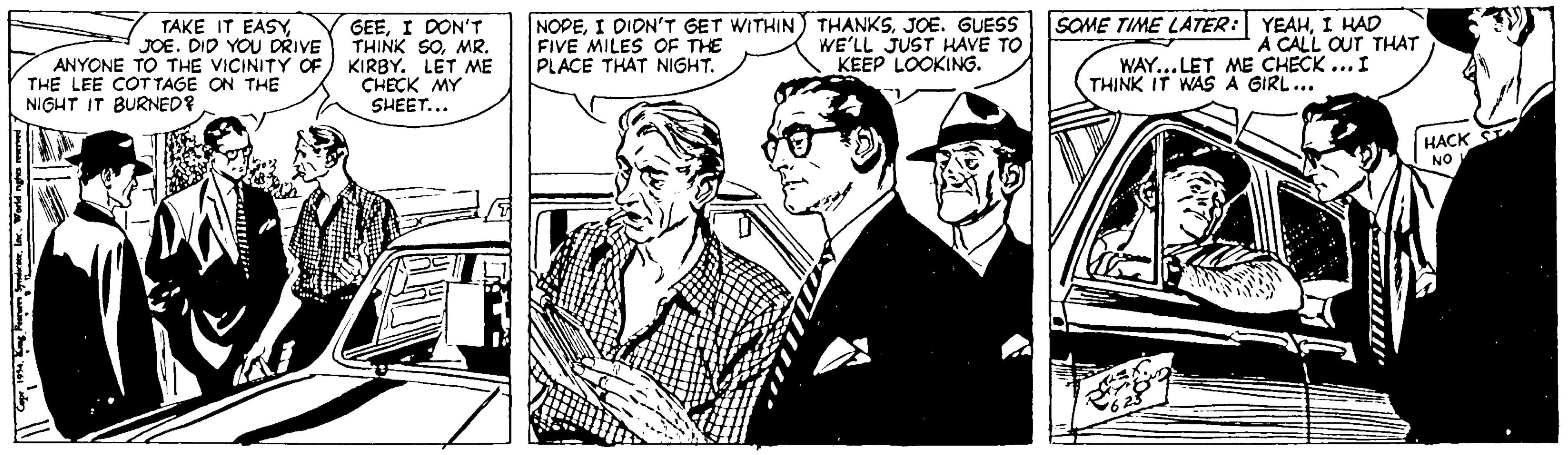 Snapshot OCR: TAKE IT EASYJOE. DID YOU DRIVE ANYONE TO THE VICINITY OF THE LEE COTTAGE ON THE GEEI DON'T THINK SOMR. KIRBY. LET ME CHECK MY SHEET... NOPEJOE. GUESS FIVE MILES OF THE PLACE THAT NIGHT. SOME TIME LATER: YEAHI HAD A CALL OUT THAT WAY... LET ME CHECK ...I THINK IT WAS A GIRL... WE'LL JUST HAVE TO KEEP LOOKING. NIGHT IT BURNED? HACK NO TAKE IT EASYJOE. DID YOU DRIVE ANYONE TO THE VICINITY OF THE LEE COTTAGE ON THE GEEI DON'T THINK SOMR. KIRBY. LET ME CHECK MY SHEET... NOPEI DIDN'T GET WITHIN) THANKSJOE. GUESS FIVE MILES OF THE PLACE THAT NIGHT. SOME TIME LATER: YEAHI HAD A CALL OUT THAT WAY... LET ME CHECK ...I THINK IT WAS A GIRL... WE'LL JUST HAVE TO KEEP LOOKING. NIGHT IT BURNED? HACK NO