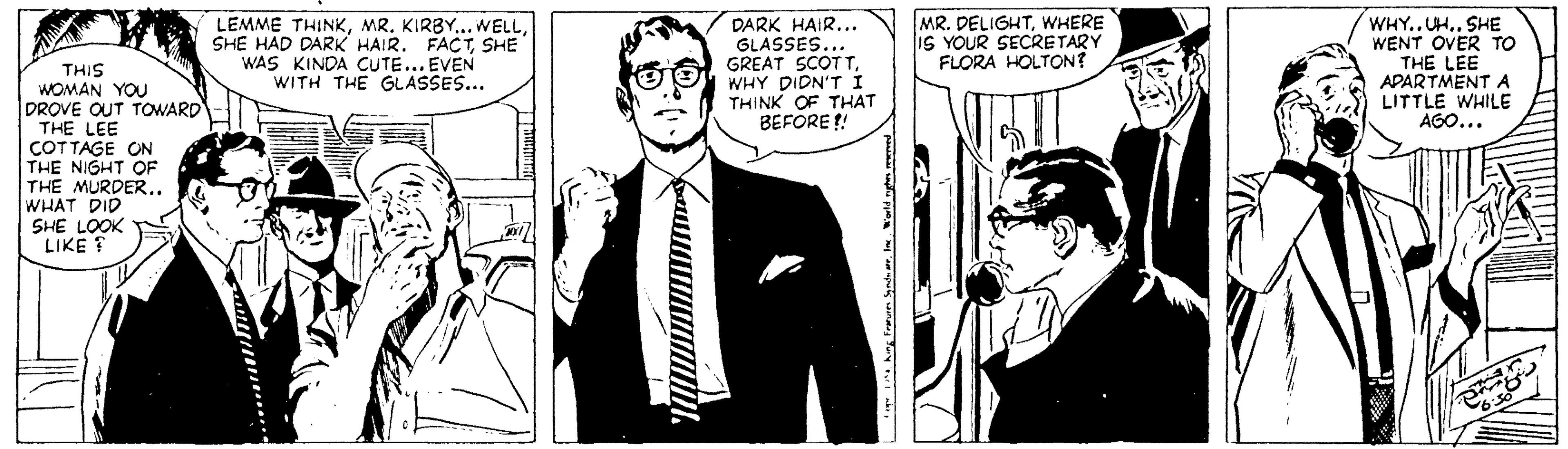 Parallel OCR: MR. DELIGHTWHERE IS YOUR SECRETARY FLORA HOLTON? LEMME THINKSHE WAS KINDA CUTE... EVEN WITH THE GLASSES... DARK HAIR... GLASSES... GREAT SCOTTWHY DIDN'T Í THINK OF THAT BEFORE ! WHY.. UH.. SHE WENT OVER TO THE LEE APARTMENT A LITTLE WHILE AGO... THIS WOMAN YOU DROVE OUT TOWARD THE LEE COTTAGE ON THE NIGHT OF THE MURDER.. WHAT DID SHE LOOK LIKE ? MR. DELIGHTWHERE IS YOUR SECRETARY FLORA HOLTON? LEMME THINKMR. KIRBY...WELLSHE HAD DARK HAIR. FACTSHE WAS KINDA CUTE... EVEN WITH THE GLASSES... DARK HAIR... GLASSES... GREAT SCOTTWHY DIDN'T Í THINK OF THAT BEFORE ! WHY.. UH.. SHE WENT OVER TO THE LEE APARTMENT A LITTLE WHILE AGO... THIS WOMAN YOU DROVE OUT TOWARD THE LEE COTTAGE ON THE NIGHT OF THE MURDER.. WHAT DID SHE LOOK LIKE ?