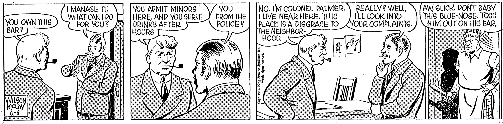 Font OCR: I MANAGE IT. WHAT CAN I DO FOR YOU? YOU ADMIT MINORS HEREAND YOU SERVE DRINKS AFTER HOURS YOU FROM THE POLICE ? NO. I'M COLONEL PALMER. I LIVE NEAR HERE. THIS PLACE IS A DISGRACE TO THE NEIGHBOR- HOOD. REALLY? WELLI'LL LOOK INTO YOUR COMPLAINTS. AWSLICK. DON'T BABY THIS BLUE-NOSE. TOSS HIM OUT ON HIS EAR. YOU OWN THIS BAR? WILSON I MANAGE IT. WHAT CAN I DO FOR YOU? YOU ADMIT MINORS HEREAND YOU SERVE DRINKS AFTER HOURS YOU FROM THE POLICE ? NO. I'M COLONEL PALMER. I LIVE NEAR HERE. THIS PLACE IS A DISGRACE TO THE NEIGHBOR- HOOD. REALLY? WELLI'LL LOOK INTO YOUR COMPLAINTS. AWSLICK. DON'T BABY THIS BLUE-NOSE. TOSS HIM OUT ON HIS EAR. YOU OWN THIS BAR? WILSON