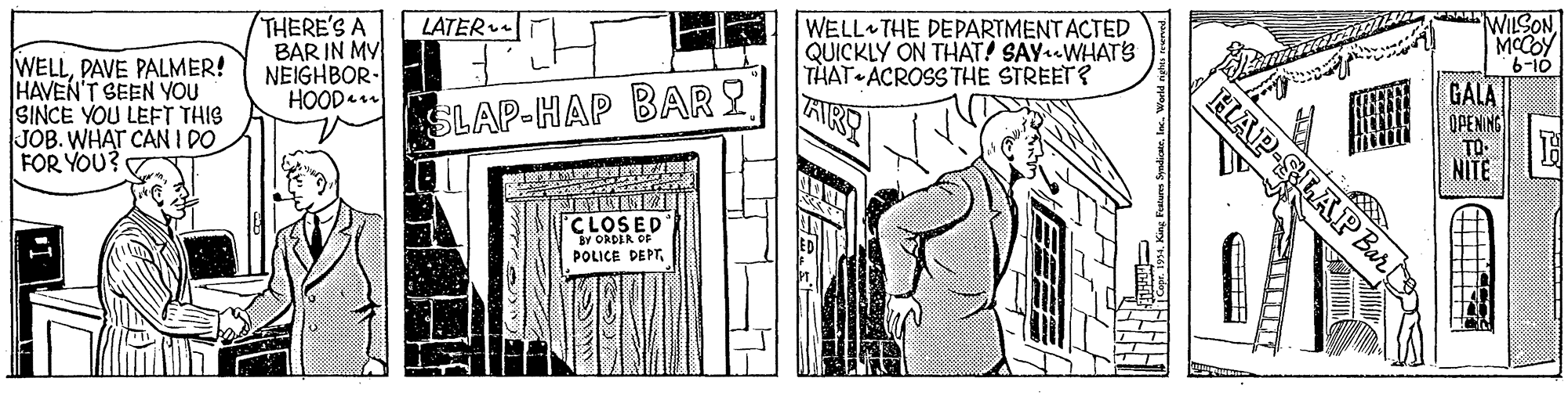 Pattern OCR: WILSON MCCOY 6-10 THERE'S A BAR IN MY NEIGHBOR- HOOD. WELL THE DEPARTMENTACTED QUICKLY ON THAT! SAYWHATS THAT ACROSS THE STREET? AIR LATER GALA WELLPAVE PALMER! HAVEN'T SEEN YOU SINCE YOU LEFT THIS JOB. WHAT CAN I DO FOR YOU? OPENING HAP-SLAP Bur SLAP-HAP BARY TO NITE CLOSED Y ORDER OF POLICE DEPTInc. World WILSON MCCOY 6-10 THERE'S A BAR IN MY NEIGHBOR- HOOD. WELL THE DEPARTMENTACTED QUICKLY ON THAT! SAYWHATS THAT ACROSS THE STREET? AIR LATER GALA WELLPAVE PALMER! HAVEN'T SEEN YOU SINCE YOU LEFT THIS JOB. WHAT CAN I DO FOR YOU? OPENING HAP-SLAP Bur SLAP-HAP BARY TO NITE CLOSED Y ORDER OF POLICE DEPTInc. World