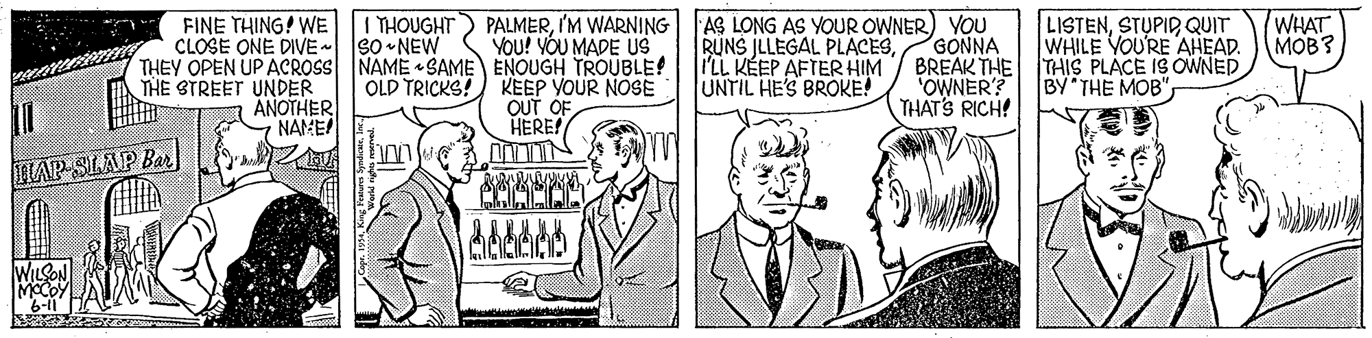 Cartoon OCR: PALMERI'M WARNING YOU! VÓU MADE US THEY OPEN UP ACROSS NAME SAME ENOUGH TROUBLE! FINE THING! WE CLOSE ONE DIVE I THOUGHT So -NEW AS LONG AS YOUR OWNER) YOU GONNA BREAK THE "OWNER'? THAT'S RICH! RUNS JLLEGAL PLACES I'LL KÉEP AFTER HIM UNTIL HE'S BROKE! LISTENSTUPID QUIT WHILE YOU'RE AHEAD. THIS PLACE IS OWNED BY THE MOB"WHAT MOB? THE STREET UNDER ANOTHER NAME OLD TRICKS!) KEEP YOUR NOSE OUT OF HERE! LAP SLAP Bar PALMERI'M WARNING YOU! VÓU MADE US THEY OPEN UP ACROSS NAME SAME ENOUGH TROUBLE! FINE THING! WE CLOSE ONE DIVE I THOUGHT So -NEW AS LONG AS YOUR OWNER) YOU GONNA BREAK THE "OWNER'? THAT'S RICH! RUNS JLLEGAL PLACES I'LL KÉEP AFTER HIM UNTIL HE'S BROKE! LISTENSTUPID QUIT WHILE YOU'RE AHEAD. THIS PLACE IS OWNED BY THE MOB"WHAT MOB? THE STREET UNDER ANOTHER NAME OLD TRICKS!) KEEP YOUR NOSE OUT OF HERE! LAP SLAP Bar