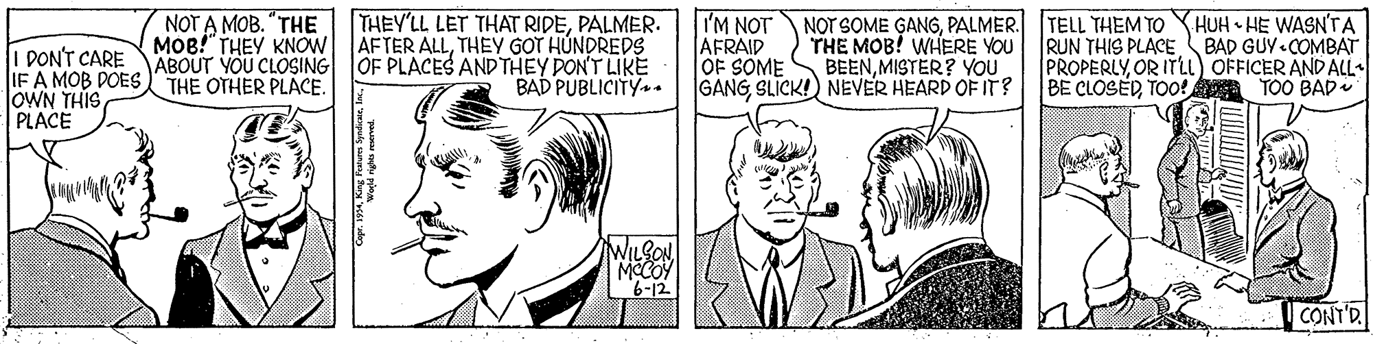 Line OCR: IM NOT AFRAID OF SOME GANGSLICK!) NEVER HEARD OF IT? THEY'LL LET THAT RIDEPALMER. I DON'T CARE IF A MOB DOES OWN THIS PLACE NOT A MOB. "THE MOB!" THEY KNOW AFTER ALLTHEY GOT HÚNDREDS ABOUT YOU CLOSING THE OTHER PLACE. NOT SOME GANGPALMER. TELL THEM TO YHUH • HE WASN'TA THE MOB! WHERE YOU BEENMISTER? YOU RUN THIS PLACEBAD GUY «COMBAT PROPERLYOR ITLL) OFFICER AND ALL- BE CLOSEDTOO! TOO BAD OF PLACES ANDTHEY DON'T LIKE BAD PUBLICITY+ WILSONMCCOY 6-12 CONT'D IM NOT AFRAID OF SOME GANGSLICK!) NEVER HEARD OF IT? THEY'LL LET THAT RIDEPALMER. I DON'T CARE IF A MOB DOES OWN THIS PLACE NOT A MOB. "THE MOB!" THEY KNOW AFTER ALLTHEY GOT HÚNDREDS ABOUT YOU CLOSING THE OTHER PLACE. NOT SOME GANGPALMER. TELL THEM TO YHUH • HE WASN'TA THE MOB! WHERE YOU BEENMISTER? YOU RUN THIS PLACEBAD GUY «COMBAT PROPERLYOR ITLL) OFFICER AND ALL- BE CLOSEDTOO! TOO BAD OF PLACES ANDTHEY DON'T LIKE BAD PUBLICITY+ WILSONMCCOY 6-12 CONT'D