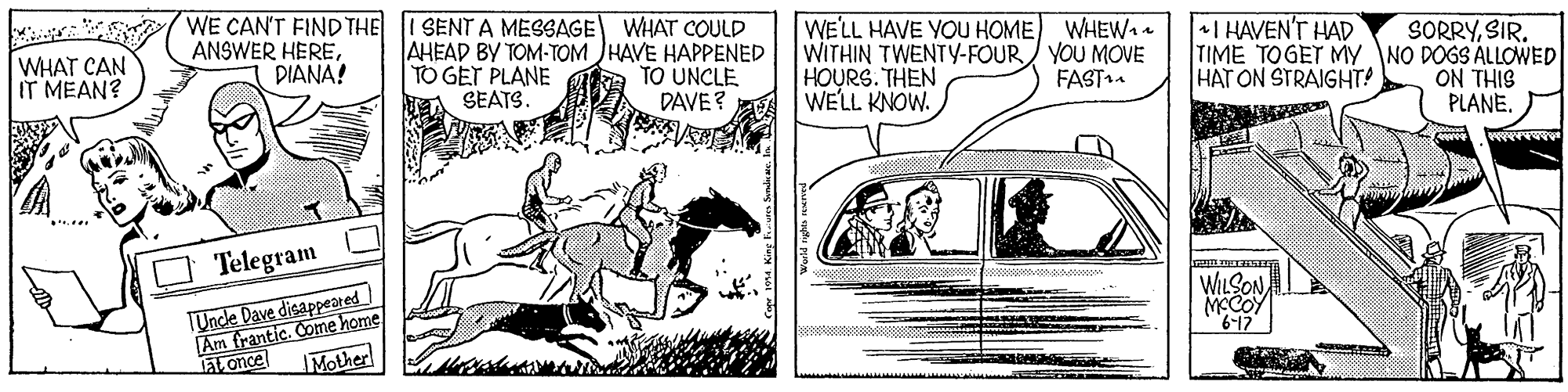 Cartoon OCR: WE CAN'T FIND THE ANSWER HEREDIANA! I SENT A MESSAGE WHAT COULD AHEAD BY TOM-TOM JHAVE HAPPENED TO GET PLANE A SEATS. WE'LL HAVE YOU HOME) WHEW WITHIN TWENTY-FOUR/ YOU MOVE HOURS. THEN WE'LL KNOW. +I HAVEN'T HAD WHAT CAN IT MEAN? Ta TO UNCLE DAVE ? SORRYSIR. TIME TOGET MY NO DOGS ALLOWED ON THIS PLANE. FAST. HAT ON STRAIGHT! Telegram TUncle Dave disappeared Am frantic. Come home Mother WILSON MCCOY aL once WE CAN'T FIND THE ANSWER HEREDIANA! I SENT A MESSAGE WHAT COULD AHEAD BY TOM-TOM JHAVE HAPPENED TO GET PLANE A SEATS. WE'LL HAVE YOU HOME) WHEW WITHIN TWENTY-FOUR/ YOU MOVE HOURS. THEN WE'LL KNOW. +I HAVEN'T HAD WHAT CAN IT MEAN? Ta TO UNCLE DAVE ? SORRYSIR. TIME TOGET MY NO DOGS ALLOWED ON THIS PLANE. FAST. HAT ON STRAIGHT! Telegram TUncle Dave disappeared Am frantic. Come home Mother WILSON MCCOY aL once