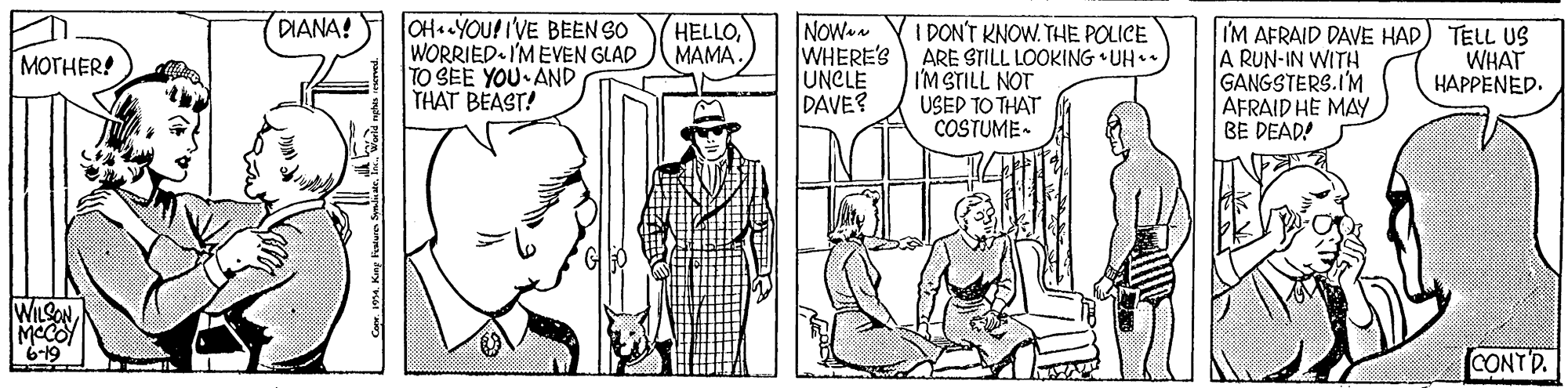 Interaction OCR: DIANA! OH «YOU! I'VE BEEN SO WORRIED I'MEVEN GLAD TO SEE YOU AND THAT BEAST! NOW a WHERE'S UNCLE DAVE? (HELLOMAMA. I DON'T KNOW. THE POLICE ARE STILL LOOKING •UH IM STILL NOT USED TO THAT COSTUME- I'M AFRAID DAVE HAD) TELL US A RUN-IN WITH GANGSTERS.I'M AFRAID HE MAY BE DEAD! WHAT HAPPENED. MOTHER! WILSONMCCO CONTD. CapeKing Fn DIANA! OH «YOU! I'VE BEEN SO WORRIED I'MEVEN GLAD TO SEE YOU AND THAT BEAST! NOW a WHERE'S UNCLE DAVE? (HELLOMAMA. I DON'T KNOW. THE POLICE ARE STILL LOOKING •UH IM STILL NOT USED TO THAT COSTUME- I'M AFRAID DAVE HAD) TELL US A RUN-IN WITH GANGSTERS.I'M AFRAID HE MAY BE DEAD! WHAT HAPPENED. MOTHER! WILSONMCCO CONTD. CapeKing Fn