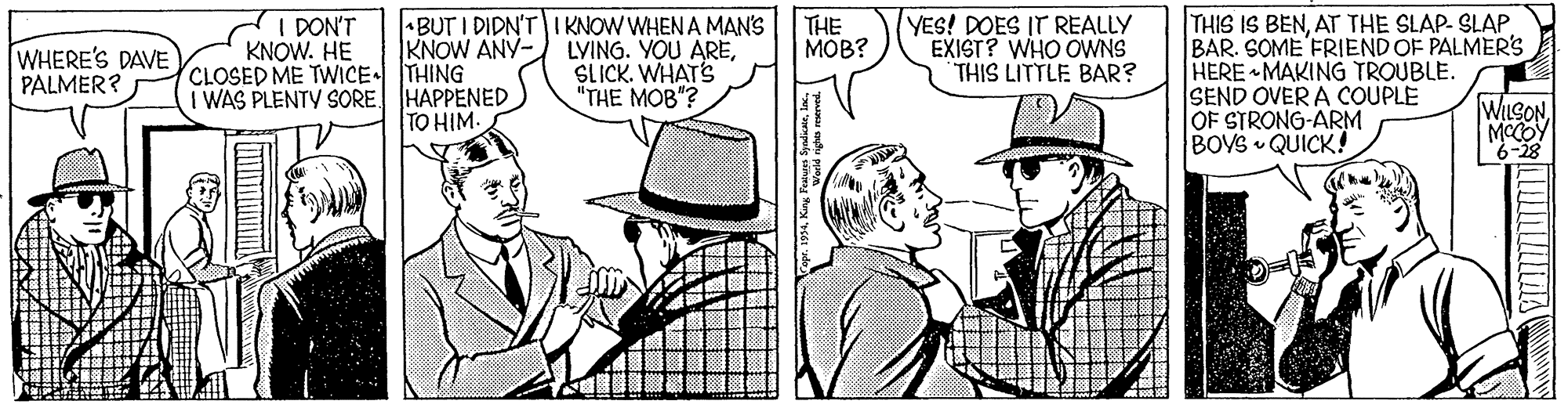 Sharing OCR: BUT I DIDN'T IKNOW WHEN A MAN'S LVING. YOU ARESLICK. WHAT'S "THE MOB"? THE MOB? YES! DOES IT REALLY EXIST? WHO OWNS THIS LITTLE BAR? THIS IS BENAT THE SLAP- SLAP. BAR. SOME FRIEND OF PALMER'S HERE MAKING TROUBLE. SEND OVER A COUPLE OF STRONG-ARM BOVS QUICK! I DON'T KNOW. HE WHERE'S DAVE PALMER? KNOW ANY- CLOSED ME TWICE THING I WAS PLENTY SORE HAPPENED TO HIM. WILSONMCCOY 6-28 BUT I DIDN'T IKNOW WHEN A MAN'S LVING. YOU ARESLICK. WHAT'S "THE MOB"? THE MOB? YES! DOES IT REALLY EXIST? WHO OWNS THIS LITTLE BAR? THIS IS BENAT THE SLAP- SLAP. BAR. SOME FRIEND OF PALMER'S HERE MAKING TROUBLE. SEND OVER A COUPLE OF STRONG-ARM BOVS QUICK! I DON'T KNOW. HE WHERE'S DAVE PALMER? KNOW ANY- CLOSED ME TWICE THING I WAS PLENTY SORE HAPPENED TO HIM. WILSONMCCOY 6-28