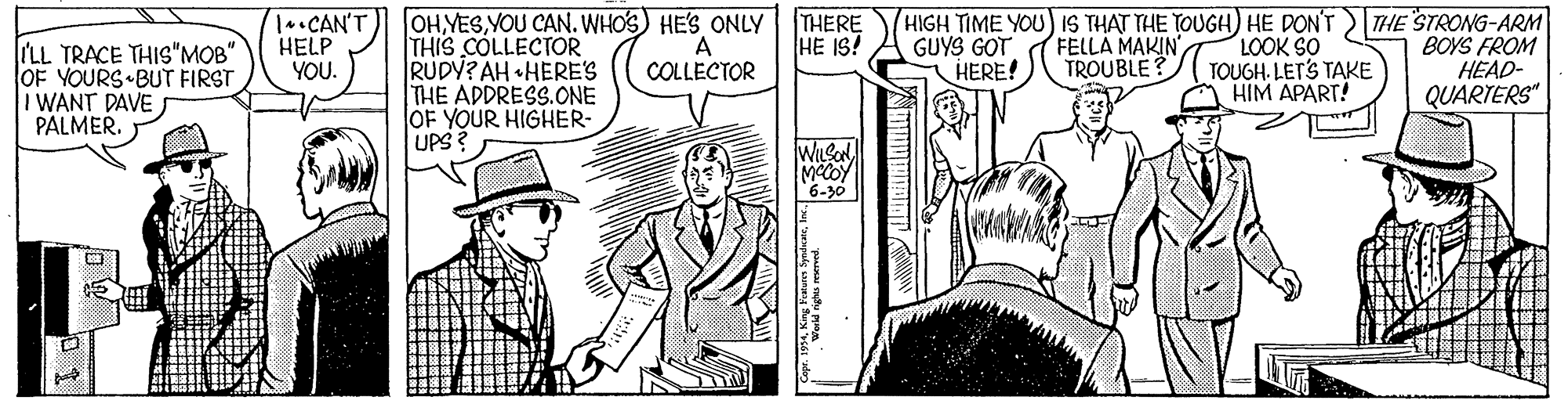 Art OCR: OH YESYOU CAN. WHOS) HE'S ONLY THERE THIS COLLECTOR RUDY? AH •HERES THE ADDRESS.ONE OF YOUR HIGHER- UPS? HIGH TIME YOU IS THAT THE TOUGH) HE DON'T LOOK SO TOUGH. LETS TAKE HIM APART! THE STRONG-ARM BOYS FROM HEAD- QUARTERS" l*•CAN'T HELP YOU. FELLA MAKIN TROUBLE? HE IS! A COLLECTOR GUYS GOT HERE! ILL TRACE THIS"MOB" OF YOURS BUT FIRST I WANT DAVE PALMER. WILSON MCCOY 6-30 OH YESYOU CAN. WHOS) HE'S ONLY THERE THIS COLLECTOR RUDY? AH •HERES THE ADDRESS.ONE OF YOUR HIGHER- UPS? HIGH TIME YOU IS THAT THE TOUGH) HE DON'T LOOK SO TOUGH. LETS TAKE HIM APART! THE STRONG-ARM BOYS FROM HEAD- QUARTERS" l*•CAN'T HELP YOU. FELLA MAKIN TROUBLE? HE IS! A COLLECTOR GUYS GOT HERE! ILL TRACE THIS"MOB" OF YOURS BUT FIRST I WANT DAVE PALMER. WILSON MCCOY 6-30