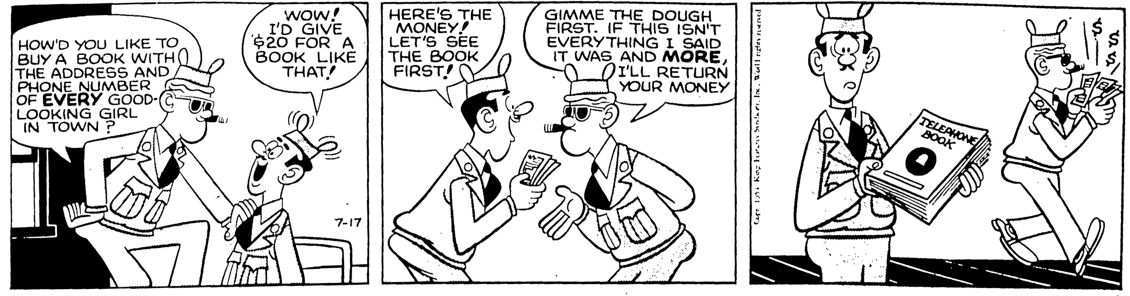 Cartoon OCR: Wow! I'D GIVE $20 FOR A BOOK LIKE THAT! HERE'S THE MONEY! LET'S SEE THE BOOK FIRST! GIMME THE DOUGH FIRST. IF THIS ISN'T EVERYTHING I SAID IT WAS AND MOREI'LL RETURN YOUR MONEY HOW'D YOU LIKE TO BUY A BOOK WITH( THE ADDRESS AND PHONE NUMBER OF EVERY GOOD- LOOKING GIRL IN TOWN TELEAMONE BOOK 7-17 Wow! I'D GIVE $20 FOR A BOOK LIKE THAT! HERE'S THE MONEY! LET'S SEE THE BOOK FIRST! GIMME THE DOUGH FIRST. IF THIS ISN'T EVERYTHING I SAID IT WAS AND MOREI'LL RETURN YOUR MONEY HOW'D YOU LIKE TO BUY A BOOK WITH( THE ADDRESS AND PHONE NUMBER OF EVERY GOOD- LOOKING GIRL IN TOWN TELEAMONE BOOK 7-17