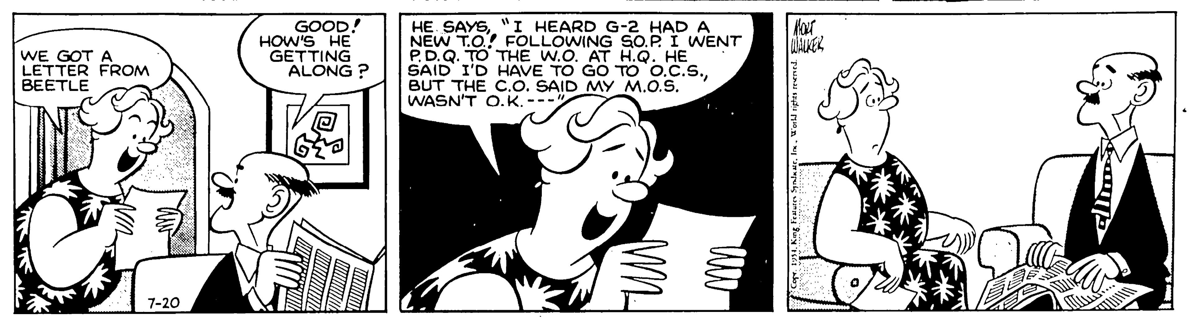 Illustration OCR: HE. SAYS"I HEARD G-2 HAD A NEW T.O. FOLLOWING SO.P. I WENT P.D.Q. TO THE W.O. AT H.Q. HE SAID I'D HAVE TO GO TO O.C.S.BUT THE C.O. SAID MY M.O.S. WASN'T O.K. ---" WE GOT A LETTER FROM BEETLE GOOD! HOW'S HE GETTING ALONG ? Hat LALKEK 7-20 HE. SAYS"I HEARD G-2 HAD A NEW T.O. FOLLOWING SO.P. I WENT P.D.Q. TO THE W.O. AT H.Q. HE SAID I'D HAVE TO GO TO O.C.S.BUT THE C.O. SAID MY M.O.S. WASN'T O.K. ---" WE GOT A LETTER FROM BEETLE GOOD! HOW'S HE GETTING ALONG ? Hat LALKEK 7-20