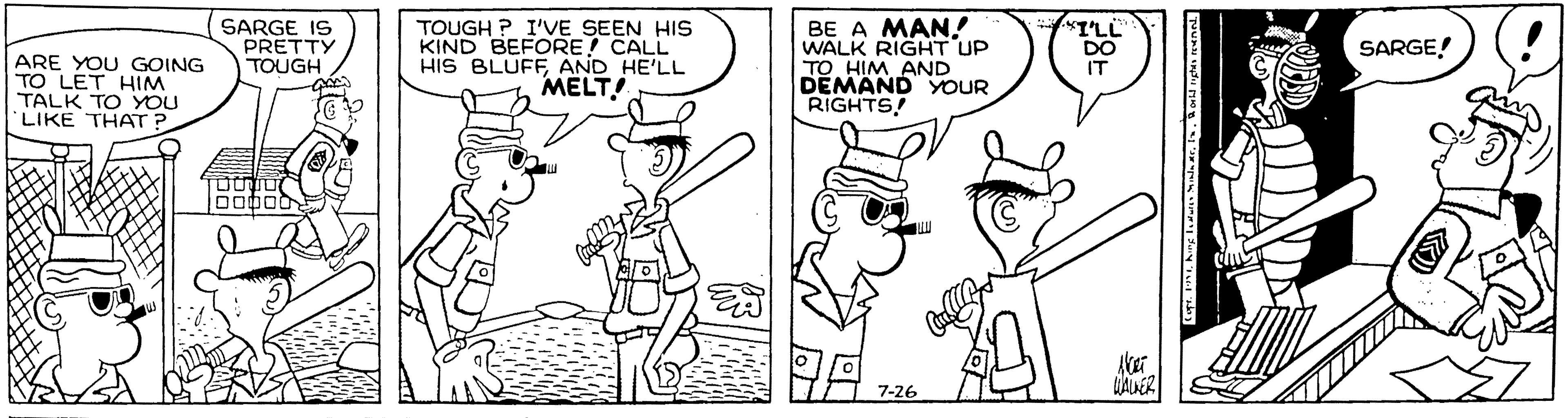 Rectangle OCR: SARGE IS PRETTY TOUGH TOUGH ? I'VE SEEN HIS KIND BEFORE CALL HIS BLUFFAND HE'LL MELT! BE A MAN! WALK RIGHT UP TO HIM AND DEMAND YOUR RIGHTS! "TLL DO IT SARGE! ARE YOU GOING TO LET HIM TALK TO YOU LIKE THAT ?. ???? 7-26 SARGE IS PRETTY TOUGH TOUGH ? I'VE SEEN HIS KIND BEFORE CALL HIS BLUFFAND HE'LL MELT! BE A MAN! WALK RIGHT UP TO HIM AND DEMAND YOUR RIGHTS! "TLL DO IT SARGE! ARE YOU GOING TO LET HIM TALK TO YOU LIKE THAT ?. ?? ? ? 7-26