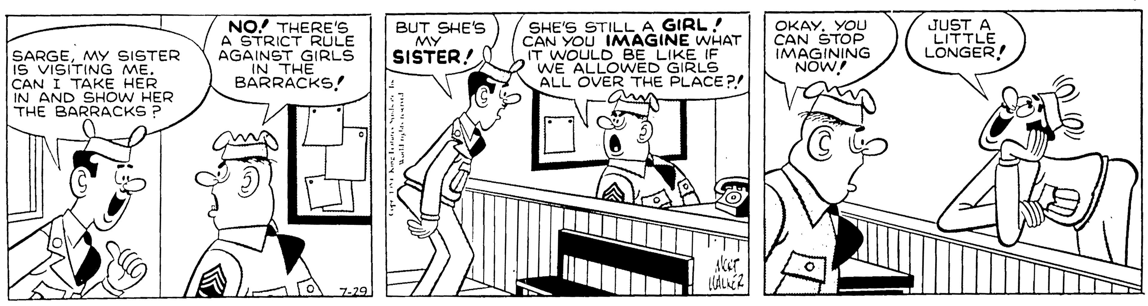 Comics OCR: JUST A LITTLE LONGER! NO! THERE'S A STRICT RULE AGAINST GIRLS IN THE BARRACKS! SHE'S STILL A GIRL ! CAN YOU IMAGINE WHAT IT WOULD BE LIKE IF WE ALLOWED GIRLS ALL OVER THE PLACE?! am OKAYYOU CAN ŠTOP IMAGINING NOW! BUT SHE'S MY SISTER! SARGEMY SISTER IS VISITING ME. CAN I TAKE HER IN AND SHOW HER THE BARRACKS ? Aker LALKER 7-29 JUST A LITTLE LONGER! NO! THERE'S A STRICT RULE AGAINST GIRLS IN THE BARRACKS! SHE'S STILL A GIRL ! CAN YOU IMAGINE WHAT IT WOULD BE LIKE IF WE ALLOWED GIRLS ALL OVER THE PLACE?! am OKAYYOU CAN ŠTOP IMAGINING NOW! BUT SHE'S MY SISTER! SARGEMY SISTER IS VISITING ME. CAN I TAKE HER IN AND SHOW HER THE BARRACKS ? Aker LALKER 7-29