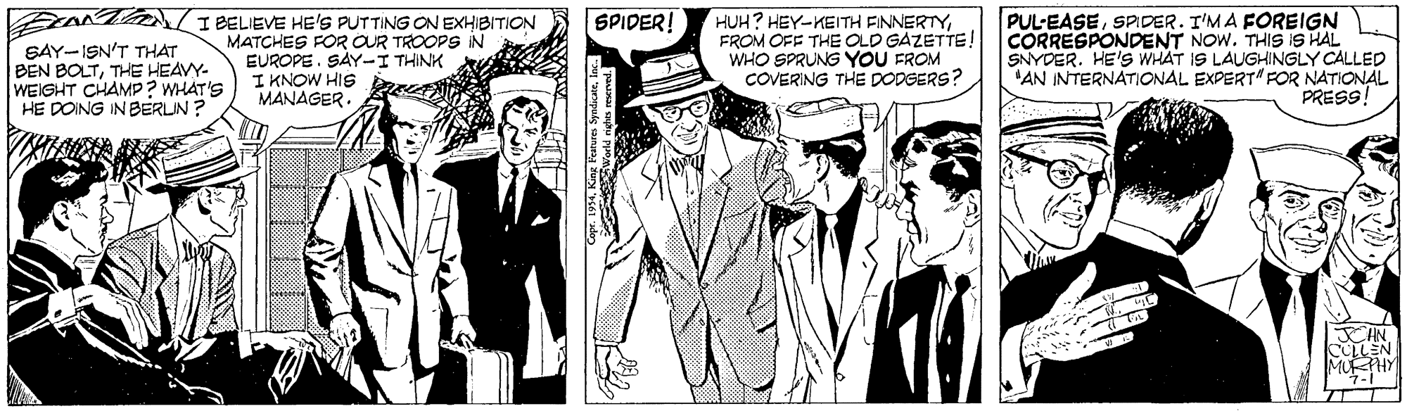 Headgear OCR: SPIDER! SAY-ISN'T THAT BEN BOLTTHE HEAVY- WEIGHT CHAMP? WHÁT'S HE DOING INBERLIN ? EANTAA/I BELIEVE HE'S PUTTING ON EXHIBITION MATCHES FOR OUR TROOPS IN EUROPE. SAY-I THINK I KNOW HIS MANAGER. HUH? HEY-KEITH FINNERTYFROM OFF THE OLD GAZETTE! WHO SPRUNG YOU FROM COVERING THE DODGERS? PUL-EASESPIDER. T'MA FOREIGN CORRESPONDENT NOW. THIS IS HAL SNYDER. HE'S WHAT IS LAUGHINGLY CALLED AN INTERNATIONAL EXPERT" FOR NATIONAL PRESS! HN. COLLEN MURHY world nghes reserved. SPIDER! SAY-ISN'T THAT BEN BOLTTHE HEAVY- WEIGHT CHAMP? WHÁT'S HE DOING INBERLIN ? EANTAA/I BELIEVE HE'S PUTTING ON EXHIBITION MATCHES FOR OUR TROOPS IN EUROPE. SAY-I THINK I KNOW HIS MANAGER. HUH? HEY-KEITH FINNERTYFROM OFF THE OLD GAZETTE! WHO SPRUNG YOU FROM COVERING THE DODGERS? PUL-EASESPIDER. T'MA FOREIGN CORRESPONDENT NOW. THIS IS HAL SNYDER. HE'S WHAT IS LAUGHINGLY CALLED AN INTERNATIONAL EXPERT" FOR NATIONAL PRESS! HN. COLLEN MURHY world nghes reserved.