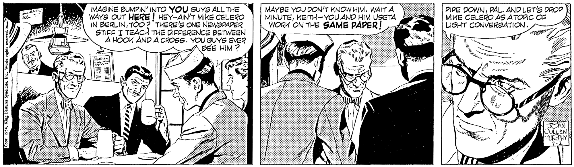 Cartoon OCR: IMAGINE BUMPIN'INTO YOU GUYS ALL THE WAYS OUT HERE ! HEY-AIN'T MIIKE CELERO IN BERLINTOO?'THERE'S ONE NEWSPAPER STIFF I TEACH THE DIFFERENCE BETWEEN A HÖOK AND A CROSS. YOU GUYS EVER SEE HIM ? MAYBE YOU DON'T KNOW HIMWAIT A MINUTEKEITH-YOU AND HIM USETA WORK ON THE SAME PAPER! PIPE DOWNPAL. AND LET'S DROP MIKE CELERO AS ATOPIC OF LIGHT CONVERSATION. ULLEN Coor. 1994Wodld a IMAGINE BUMPIN'INTO YOU GUYS ALL THE WAYS OUT HERE ! HEY-AIN'T MIIKE CELERO IN BERLINTOO?'THERE'S ONE NEWSPAPER STIFF I TEACH THE DIFFERENCE BETWEEN A HÖOK AND A CROSS. YOU GUYS EVER SEE HIM ? MAYBE YOU DON'T KNOW HIMWAIT A MINUTEKEITH-YOU AND HIM USETA WORK ON THE SAME PAPER! PIPE DOWNPAL. AND LET'S DROP MIKE CELERO AS ATOPIC OF LIGHT CONVERSATION. ULLEN Coor. 1994King Fenures SyndicateWodld a