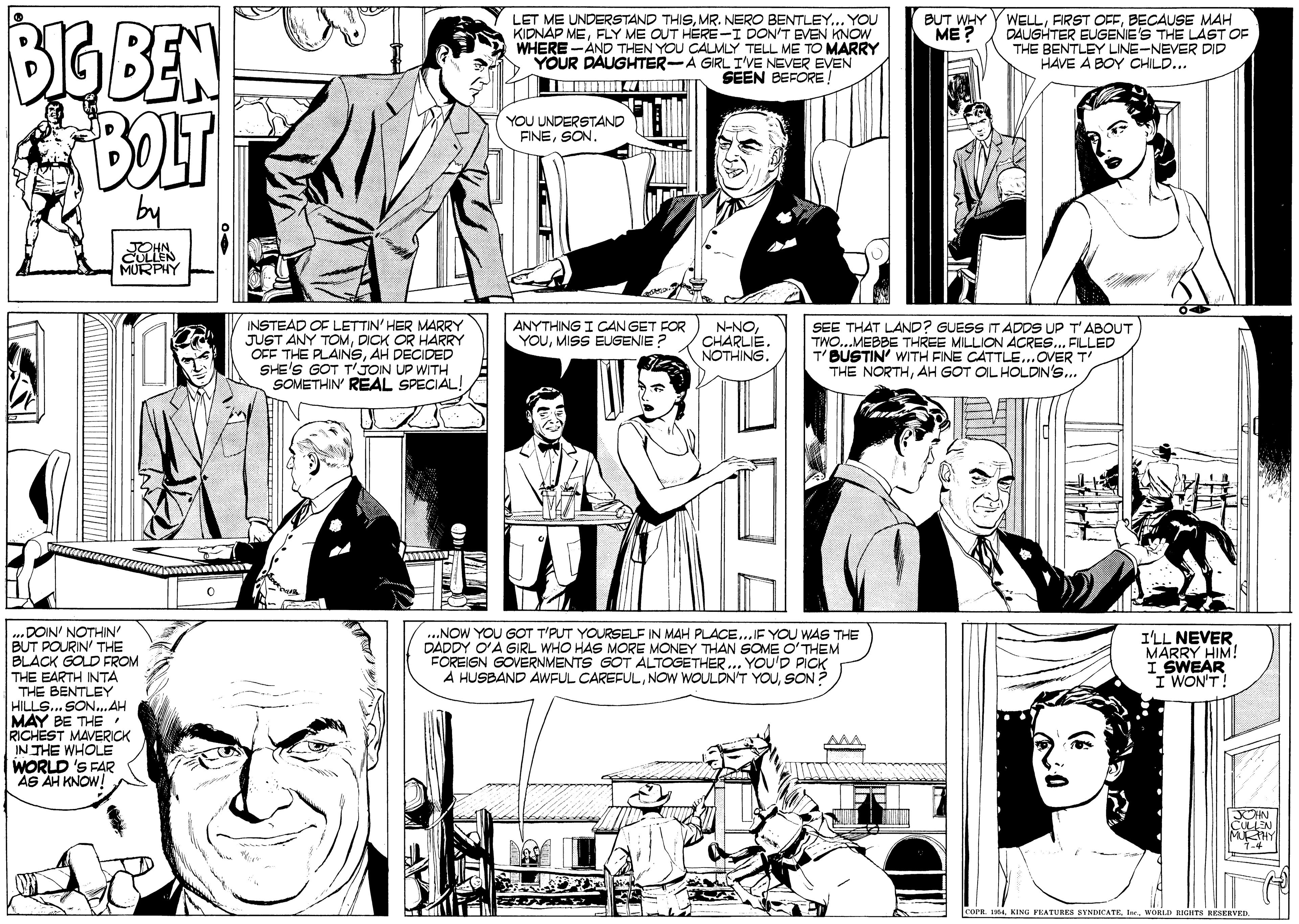 Style OCR: BUT WHY ME ? LET ME UNDERSTAND THISMR. NERO BENTLEY... YOU KIDNAP MEFLY ME OUT HERE-I DON'T EVEN KNOW WHERE -AND THEN YOU CALMLY TELL ME TO MARRY YOUR DAUGHITER-A GIRL I'VE NEVER EVEN SEEN BEFORE! BIGBEN BOLT WELLBECAUSE MAH DAUGHTER EUGENIES THE LAST OF THE BENTLEY LINE-NEVER DID HAVE A BOY CHILD... YOU UNDERSTAND FINESON. JOHN CULLEN MURPHY INSTEAD OF LETTIN' HER MARRY JUST ANY TOMDICK OR HARRY OFF THE PLAINSAH DECIDED SHE'S GOT T'JON UP WITH SOMETHIN REAL SPECIAL! ANYTHING I CANGET FOR YOUMISS EUGENIE N-NOCHARLIE. NOTHING. SEE THAT LAND? GUESS IT ADDS UP T'ABOUT TWO...MEBBE THREE MILLION ÄCRES... FILLED T'BUSTIN' WITH FINE CATTLE..OVER T THE NORTHAH GOT OIL HOLDIN'S... ...DOIN' NOTHIN' BUT POURIN' THE BLACK GOLD FROM THE EARTH INTA THE BENTLEY HILLS... SON..AH MAY BE THE . RICHEST MAVERICK IN THE WHOLE WORLD 'S FAR AS AH KNOW! ...NOW YOU GOT T'PUT YOURSELF IN MAH PLACE...IF YOU WAS THE DADDY OA GIRL WHO HAS MORE MONEY THAN SOME O'THEM FOREISN GÖVERNMENTS GOT ALTOGETHER.. YOU'D PICK A HUSBAND AWFUL CAREFULSON I'LL NEVER MARRY HIM! I SWEAR I WON'T! XOHN cuEN MHY 1-4 COPR. 1KING PEATURES BYNDICA IerMORLD BGHTS RESERVED. BUT WHY ME ? LET ME UNDERSTAND THISMR. NERO BENTLEY... YOU KIDNAP MEFLY ME OUT HERE-I DON'T EVEN KNOW WHERE -AND THEN YOU CALMLY TELL ME TO MARRY YOUR DAUGHITER-A GIRL I'VE NEVER EVEN SEEN BEFORE! BIGBEN BOLT WELLFIRST OFFBECAUSE MAH DAUGHTER EUGENIES THE LAST OF THE BENTLEY LINE-NEVER DID HAVE A BOY CHILD... YOU UNDERSTAND FINESON. JOHN CULLEN MURPHY INSTEAD OF LETTIN' HER MARRY JUST ANY TOMDICK OR HARRY OFF THE PLAINSAH DECIDED SHE'S GOT T'JON UP WITH SOMETHIN REAL SPECIAL! ANYTHING I CANGET FOR YOUMISS EUGENIE N-NOCHARLIE. NOTHING. SEE THAT LAND? GUESS IT ADDS UP T'ABOUT TWO...MEBBE THREE MILLION ÄCRES... FILLED T'BUSTIN' WITH FINE CATTLE..OVER T THE NORTHAH GOT OIL HOLDIN'S... ...DOIN' NOTHIN' BUT POURIN' THE BLACK GOLD FROM THE EARTH INTA THE BENTLEY HILLS... SON..AH MAY BE THE . RICHEST MAVERICK IN THE WHOLE WORLD 'S FAR AS AH KNOW! ...NOW YOU GOT T'PUT YOURSELF IN MAH PLACE...IF YOU WAS THE DADDY OA GIRL WHO HAS MORE MONEY THAN SOME O'THEM FOREISN GÖVERNMENTS GOT ALTOGETHER.. YOU'D PICK A HUSBAND AWFUL CAREFULNOW WOULDN'T YOUSON I'LL NEVER MARRY HIM! I SWEAR I WON'T! XOHN cuEN MHY 1-4 COPR. 1KING PEATURES BYNDICA IerMORLD BGHTS RESERVED.