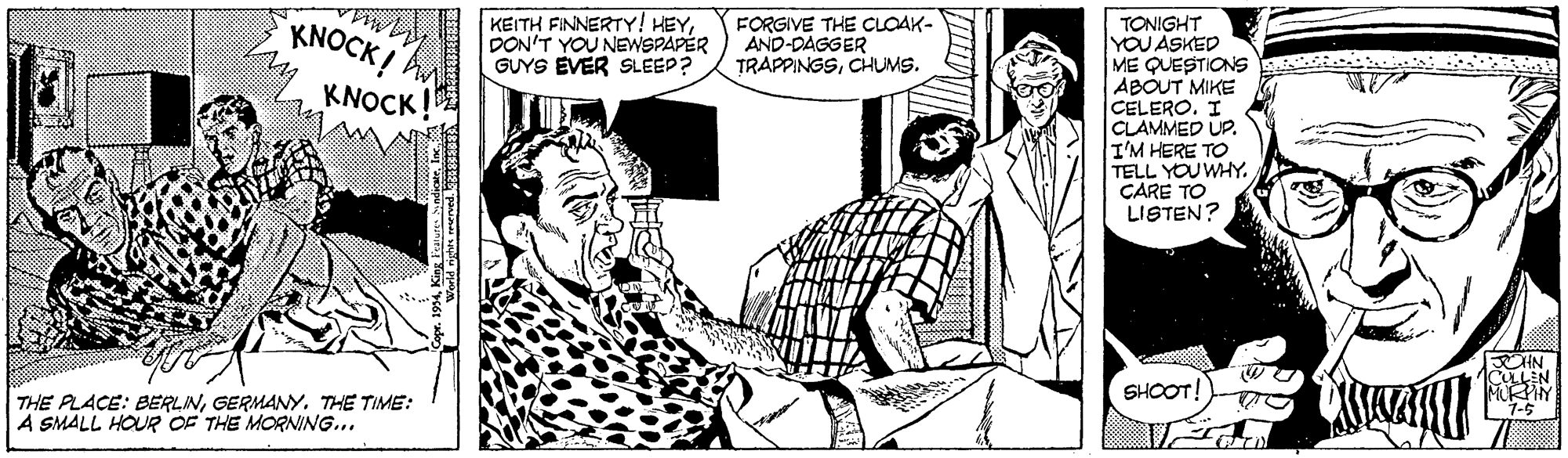 Design OCR: KNOCK! KEITH FINNERTY! HEYDON'T YOU NEWSPAPER GUYS EVER SLEEP? FORGIVE THE CLOAK- AND-DAGGER TRAPPINGSCHUMS. TONIGHT YOU ASKED ME QUESTIONS ABOUT MIKE CELERO. I CLAMMED UP. I'M HERE TO TELL YOU WHY. CARE TO LISTEN? KNOCK SHOOT! THE PLACE: BERLINGERMANY. THE TIME: A SMALL HOUR OF THE MORNING... 1-5 KNOCK! KEITH FINNERTY! HEYDON'T YOU NEWSPAPER GUYS EVER SLEEP? FORGIVE THE CLOAK- AND-DAGGER TRAPPINGSCHUMS. TONIGHT YOU ASKED ME QUESTIONS ABOUT MIKE CELERO. I CLAMMED UP. I'M HERE TO TELL YOU WHY. CARE TO LISTEN? KNOCK SHOOT! THE PLACE: BERLINGERMANY. THE TIME: A SMALL HOUR OF THE MORNING... 1-5