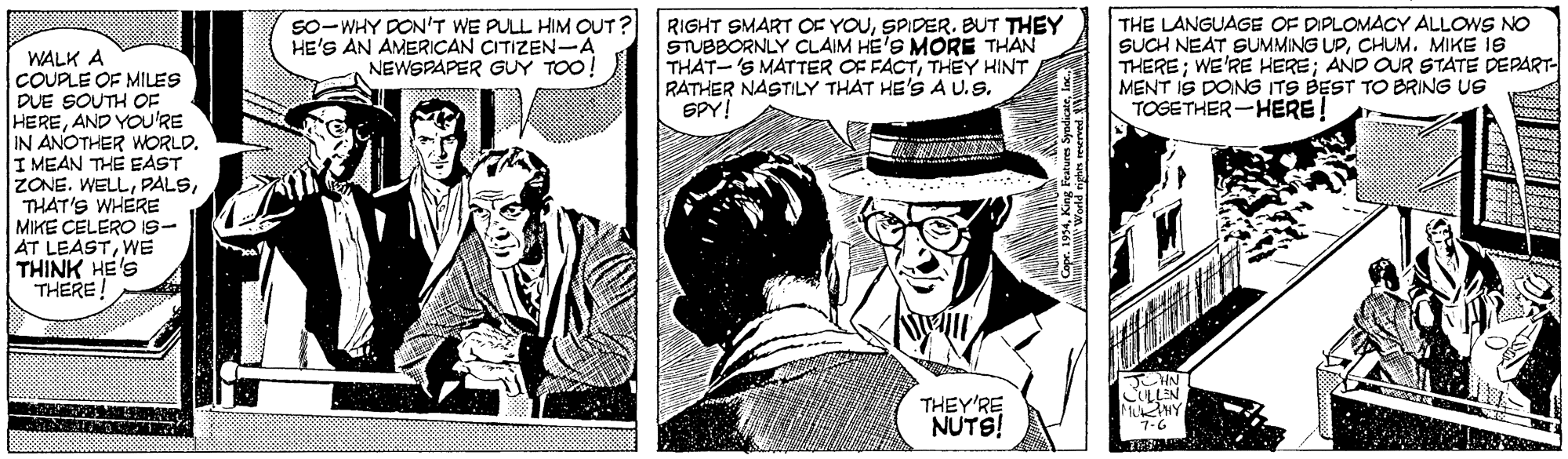 Illustration OCR: S0-WHY DON'T WE PULL HIM OUT? HE'S AN AMERICAN CITIZEN-A NEWSPAPER GUY TOO! RIGHT SMART OF YOUSPIDER. BUT THEY STUBBORNLY CLAIM HE'S MORE THAN THAT-'S MATTER OF FACTTHEY HINT RATHER NASTILY THAT HE'S A U.9. SPY! THE LANGUAGE OF DIPLOMACY ALLOWS NO SUCH NEAT SUMMING UPCHUM. MIKE IS THERE; WE'RE HERE; AND OUR STATE DEPART- MENT IS DONG ITS BEST TO BRING US TOGETHER-HERE! WALK A COUPLE OF MILES DUE SOUTH OF HEREAND YOU'RE IN ANOTHER WORLD. I MEAN THE EAST ZONE. WELLTHAT'S WHERE MIKE CELERO IS- AT LEASTWE THINK HE'S THERE THEY'RE NUTS! JCHN CULLEN MuHY 7-6 S0-WHY DON'T WE PULL HIM OUT? HE'S AN AMERICAN CITIZEN-A NEWSPAPER GUY TOO! RIGHT SMART OF YOUSPIDER. BUT THEY STUBBORNLY CLAIM HE'S MORE THAN THAT-'S MATTER OF FACTTHEY HINT RATHER NASTILY THAT HE'S A U.9. SPY! THE LANGUAGE OF DIPLOMACY ALLOWS NO SUCH NEAT SUMMING UPCHUM. MIKE IS THERE; WE'RE HERE; AND OUR STATE DEPART- MENT IS DONG ITS BEST TO BRING US TOGETHER-HERE! WALK A COUPLE OF MILES DUE SOUTH OF HEREAND YOU'RE IN ANOTHER WORLD. I MEAN THE EAST ZONE. WELLTHAT'S WHERE MIKE CELERO IS- AT LEASTWE THINK HE'S THERE THEY'RE NUTS! JCHN CULLEN MuHY 7-6