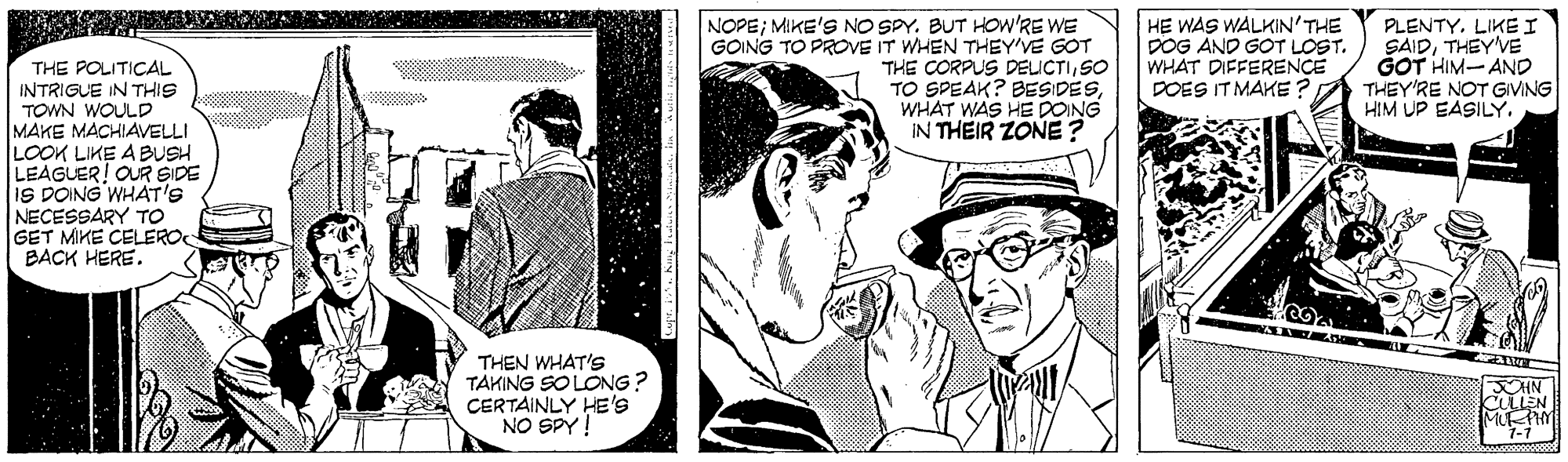 Conversation OCR: NOPE; MIKE'S NO SPY. BUT HOw'RE WE GOING TO PROVE IT WHEN THEY'VE GOT THE CORPUS DELICTISO TO SPEAK? BESIDESWHAT WAS HE DOING IN THEIR ZONE ? HE WAS WALKIN'THE DOG AND GOT LOST. WHAT DIFFERENCE DOES IT MAKE? PLENTYLIKE I SAIDTHEYVE GOT HIM- AND THEY'RE NOT GIVING HIM UP EASILY. THE POLITICAL INTRIGUE IN THIS TOWN WOULD MAKE MACHIAVELLI LOOK LIKE A BUSH LEAGUER! OUR SIDE is DOING WHAT'S NECESSARY TO GET MIKE CELERO BACK HERE. THEN WHAT'S TAKING SO LONG? CERTAINLY HE's NO SPY! JOHN CULLEN MUHY 1-1 NOPE; MIKE'S NO SPY. BUT HOw'RE WE GOING TO PROVE IT WHEN THEY'VE GOT THE CORPUS DELICTISO TO SPEAK? BESIDESWHAT WAS HE DOING IN THEIR ZONE ? HE WAS WALKIN'THE DOG AND GOT LOST. WHAT DIFFERENCE DOES IT MAKE? PLENTYLIKE I SAIDTHEYVE GOT HIM- AND THEY'RE NOT GIVING HIM UP EASILY. THE POLITICAL INTRIGUE IN THIS TOWN WOULD MAKE MACHIAVELLI LOOK LIKE A BUSH LEAGUER! OUR SIDE is DOING WHAT'S NECESSARY TO GET MIKE CELERO BACK HERE. THEN WHAT'S TAKING SO LONG? CERTAINLY HE's NO SPY! JOHN CULLEN MUHY 1-1