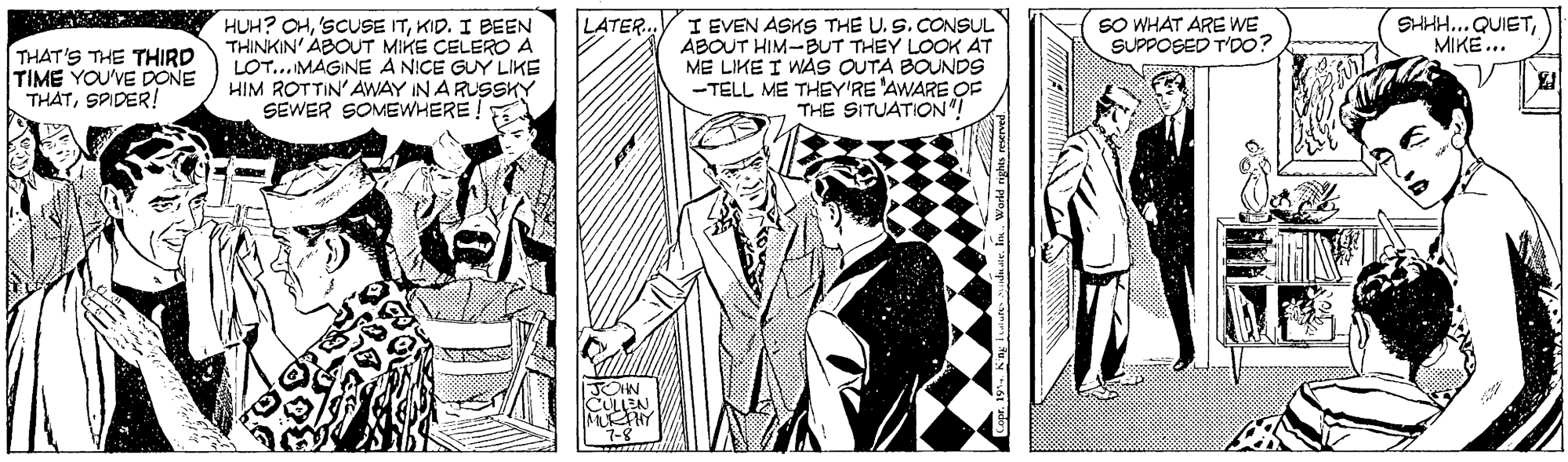 Cartoon OCR: LATER. I EVEN ASKS THE U. S. CONSUL ABOUT HIM-BUT THEY LOOK AT ME LIKE I WAS OUTA BOUNDS -TELL ME THEY'RE 'AWARE OF THE SITUATION SO WHAT ARE WE SUPPOSED T'DO? SHHH...QUIETMIKE... THAT'S THE THIRD TIME YOU'VE DONE THATSPIDER! HUH? OHKID. I BEEN THINKIN' ABOUT MIKE CELERO A LOT... MAGINE A NICE GUY LIKE HIM ROTTIN' AWAY IN A RUSSKY SEWER SOMEWHERE! JOHN CULLEN LATER. I EVEN ASKS THE U. S. CONSUL ABOUT HIM-BUT THEY LOOK AT ME LIKE I WAS OUTA BOUNDS -TELL ME THEY'RE 'AWARE OF THE SITUATION SO WHAT ARE WE SUPPOSED T'DO? SHHH...QUIETMIKE... THAT'S THE THIRD TIME YOU'VE DONE THATSPIDER! HUH? OHSCUSE ITKID. I BEEN THINKIN' ABOUT MIKE CELERO A LOT... MAGINE A NICE GUY LIKE HIM ROTTIN' AWAY IN A RUSSKY SEWER SOMEWHERE! JOHN CULLEN