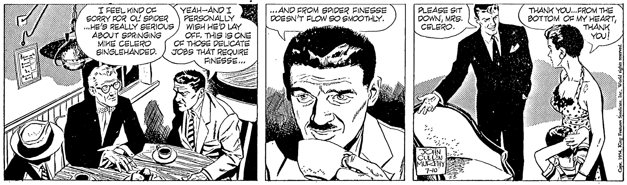 Organism OCR: I FEEL KIND OF SORRY FOR OL SPIDER .HE'S REALLY SERIOUS ABOUT SPRINGING MIKE CELERO SINGLEHANDED. YEAH-AND I PERSONALLY WISH HE'D LAY OFFTHIS IS CNE OF THOSE DELICATE JOBS THAT REQUIRE FINESSE.. ... AND FROM SPIDER FINESSE DOESN'T FLOW SO SMOOTHLY. PLEASE SIT DOWNMRS. CELERO. THANK YOU..FROM THE BOTTOM OF MY HEARTTHANK YOU! CULEN MUKHY 7-10 Coe. 1994I FEEL KIND OF SORRY FOR OL SPIDER .HE'S REALLY SERIOUS ABOUT SPRINGING MIKE CELERO SINGLEHANDED. YEAH-AND I PERSONALLY WISH HE'D LAY OFFTHIS IS CNE OF THOSE DELICATE JOBS THAT REQUIRE FINESSE.. ... AND FROM SPIDER FINESSE DOESN'T FLOW SO SMOOTHLY. PLEASE SIT DOWNMRS. CELERO. THANK YOU..FROM THE BOTTOM OF MY HEARTTHANK YOU! CULEN MUKHY 7-10 Coe. 1994King Festures Syndicate