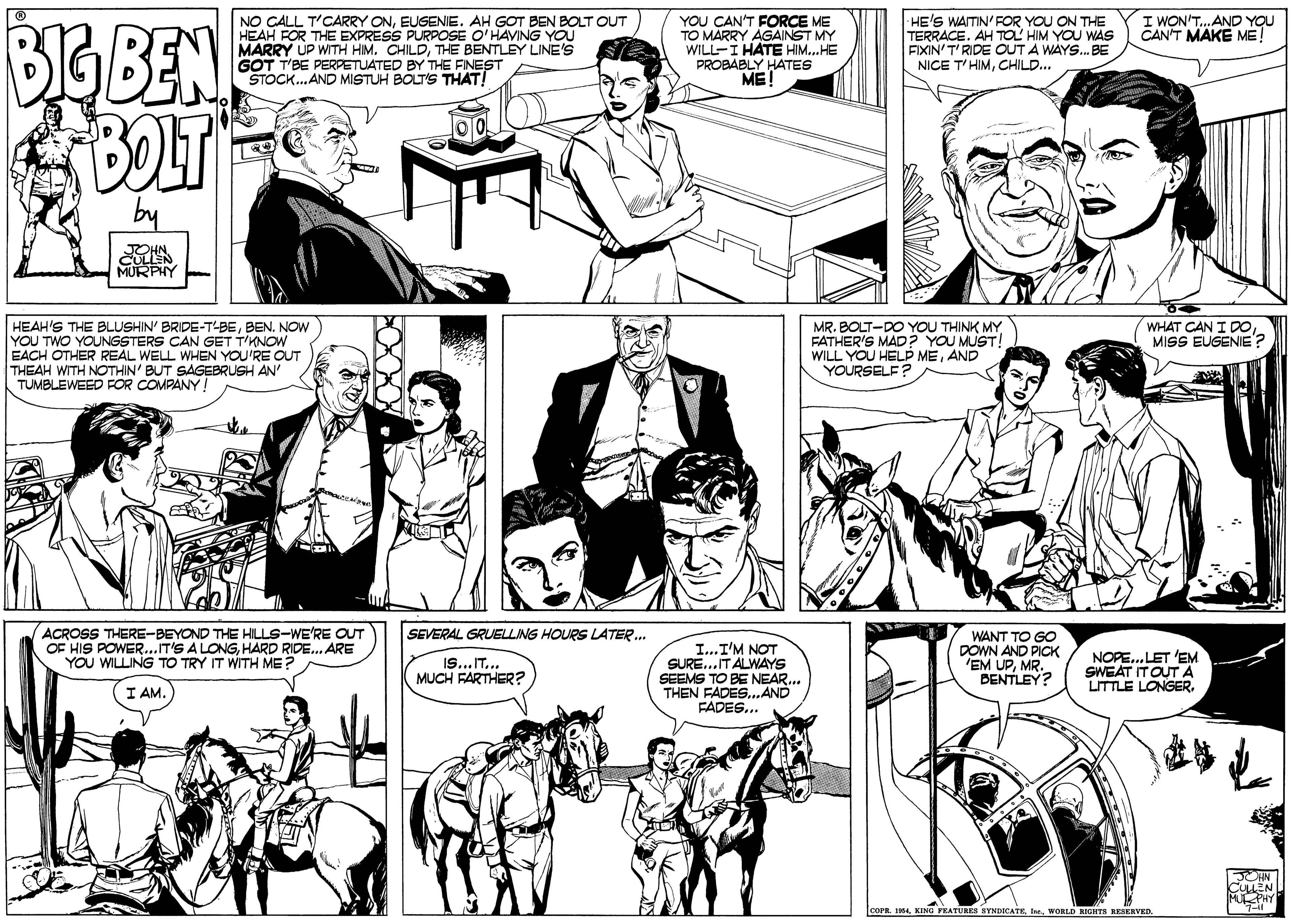 White OCR: NO CALL T'CARRY ONEUGENIE. AH GOT BEN BOLT OUT HEAH FOR THE EXPRESS PURPOSE O'HAVING YOU MARRY UP WITH HIM. CHILDTHE BENTLEY LINE'S GOT T'BE PERPETUATED BY THE FINEST STOCK..AND MISTUH BOLT'S THAT! I WON'T.AND YOU CAN'T MAKE ME! YOU CAN'T FORCE ME TO MARRY AGAINST MY WILL-I HATE HIM..HE PROBABLY HATES ME! -HE'S WAITIN' FOR YOU ON THE TERRACE. AH TOL HIM YOU WAS FIXIN'T'RIDE OUT A WAYS. BE NICE T'HIMCHILD... BIGBEN BOLT MURPHY HEAH'S THE BLUSHIN' BRIDE-T-BEBEN. NOW YOU TWO YOUNGSTERS CAN GET T'KNOW EACH OTHER REAL WELL WHEN YOU'RE OUT THEAH WITH NOTHIN' BUT SAGEBRUSH AN TUMBLEWEED FOR COMPANY! WHAT CAN I DOMISS EUGENIE? MR. BOLT-DO YOU THINK MY FATHER'S MAD? YOU MUST! WILL YOU HELP MEAND YOURSELE? ACROSS THERE-BEYOND THE HILLS-WE'RE OUT OF HIS POWER...T'S A LONGHARD RIDE. ARE YOU WILLING TO TRY IT WITH ME? SEVERAL GRUELLING HOURS LATER. I...I'M NOT SURE..IT ALWAYS SEEMS TO BE NEAR.. THEN FADES..AND FADES... WANT TO GO DOWN AND PICK EM UPMR. DENTLEY? NOPE. LET 'EM SWEAT ITOUT A LITTLE LONGER. IS...IT.. MUCH FARTHER? I AM. 1WwoRLD RGHTA RESERVED NO CALL T'CARRY ONEUGENIE. AH GOT BEN BOLT OUT HEAH FOR THE EXPRESS PURPOSE O'HAVING YOU MARRY UP WITH HIM. CHILDTHE BENTLEY LINE'S GOT T'BE PERPETUATED BY THE FINEST STOCK..AND MISTUH BOLT'S THAT! I WON'T.AND YOU CAN'T MAKE ME! YOU CAN'T FORCE ME TO MARRY AGAINST MY WILL-I HATE HIM..HE PROBABLY HATES ME! -HE'S WAITIN' FOR YOU ON THE TERRACE. AH TOL HIM YOU WAS FIXIN'T'RIDE OUT A WAYS. BE NICE T'HIMCHILD... BIGBEN BOLT MURPHY HEAH'S THE BLUSHIN' BRIDE-T-BEBEN. NOW YOU TWO YOUNGSTERS CAN GET T'KNOW EACH OTHER REAL WELL WHEN YOU'RE OUT THEAH WITH NOTHIN' BUT SAGEBRUSH AN TUMBLEWEED FOR COMPANY! WHAT CAN I DOMISS EUGENIE? MR. BOLT-DO YOU THINK MY FATHER'S MAD? YOU MUST! WILL YOU HELP MEAND YOURSELE? ACROSS THERE-BEYOND THE HILLS-WE'RE OUT OF HIS POWER...T'S A LONGHARD RIDE. ARE YOU WILLING TO TRY IT WITH ME? SEVERAL GRUELLING HOURS LATER. I...I'M NOT SURE..IT ALWAYS SEEMS TO BE NEAR.. THEN FADES..AND FADES... WANT TO GO DOWN AND PICK EM UPMR. DENTLEY? NOPE. LET 'EM SWEAT ITOUT A LITTLE LONGER. IS...IT.. MUCH FARTHER? I AM. 1KINO FRATURES SYNDICATEWwoRLD RGHTA RESERVED