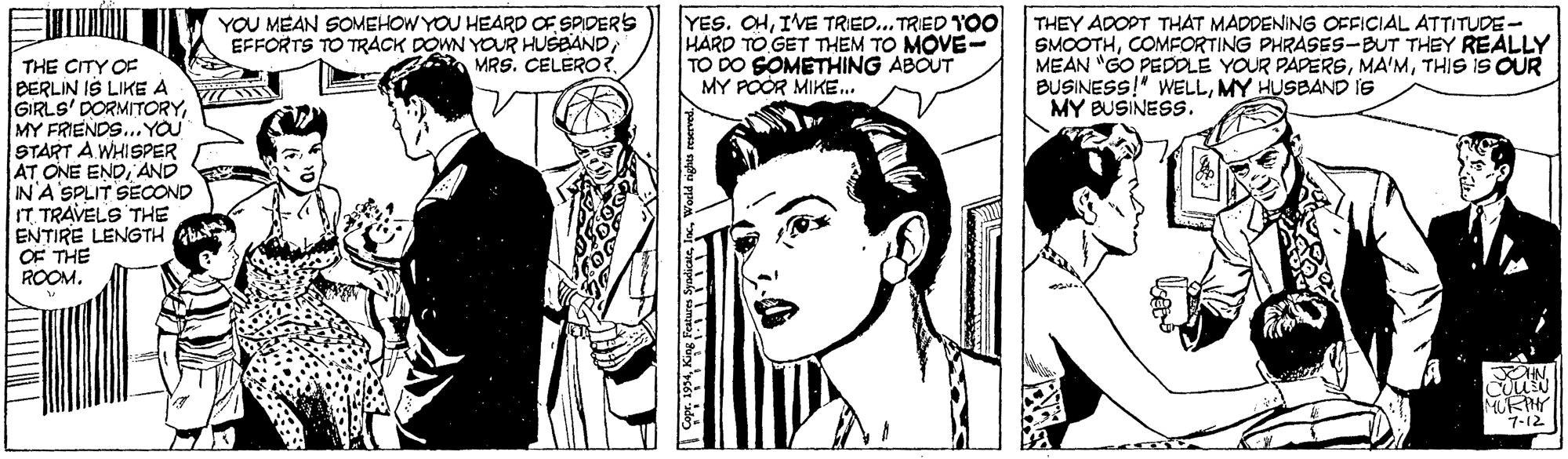Black-and-white OCR: YOU MEAN SOMEHOW YOU HEARD OF SPIDER'S EFFORTS TO TRACK DOWN YOUR HUSEANDMRS. CELERO?. YES. CHIVE TRIED... TRED YOO HARD TO GET THEM TO MOVE- TO DO SOMETHING ABOUT MY POOR MIKE.. THEY ADOPT THAT MADDENING OFFICIAL ATTITUDE- SMOOTHCOMFORTING PHRASES-BUT THEY REALLY MEAN "GO PEDOLE YOUR PAPERSTHIS iS QUR BUSINESS!" WELLMY HUSBAND is MY BUSINESS. THE CITY OF BERLIN IS LIKE A GIRLS' DORMITORYMY FRIENDS... YOU START A WHISPER JAT ONE ENDAND IN A SPLIT SECOND IT TRAVELS THE ENTIRE LENGTH OF THE ROOM. URIN 7-12 YOU MEAN SOMEHOW YOU HEARD OF SPIDER'S EFFORTS TO TRACK DOWN YOUR HUSEANDMRS. CELERO?. YES. CHIVE TRIED... TRED YOO HARD TO GET THEM TO MOVE- TO DO SOMETHING ABOUT MY POOR MIKE.. THEY ADOPT THAT MADDENING OFFICIAL ATTITUDE- SMOOTHCOMFORTING PHRASES-BUT THEY REALLY MEAN "GO PEDOLE YOUR PAPERSTHIS iS QUR BUSINESS!" WELLMY HUSBAND is MY BUSINESS. THE CITY OF BERLIN IS LIKE A GIRLS' DORMITORYMY FRIENDS... YOU START A WHISPER JAT ONE ENDAND IN A SPLIT SECOND IT TRAVELS THE ENTIRE LENGTH OF THE ROOM. URIN 7-12
