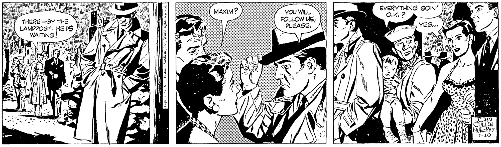 Monochrome OCR: MAXIM? EVERYTHING GOIN' O.K. ? YOU WILL FOLLOW MEPLEASE. THERE -BY THE LAMPPOST. HE IS WAITING! YES... CULLEN MAEHY 1-20 MAXIM? EVERYTHING GOIN' O.K. ? YOU WILL FOLLOW MEPLEASE. THERE -BY THE LAMPPOST. HE IS WAITING! YES... CULLEN MAEHY 1-20