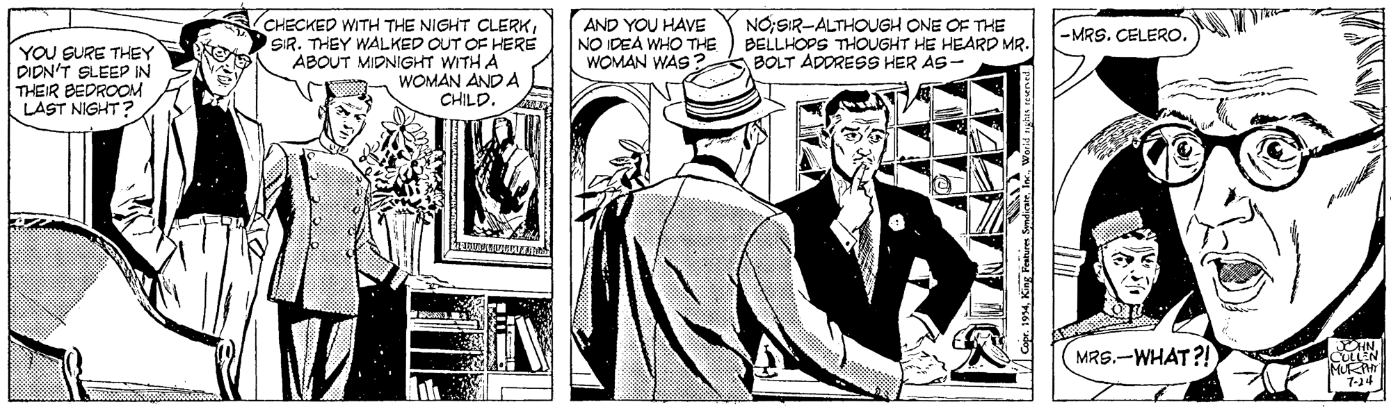Suit OCR: (CHECKED WITH THE NIGHT CLERKSIR. THEY WALKED OUT OF HERE ABOUT MIDNIGHT WITH A WOMAN AND A CHILD. AND YOU HAVE NO IDEA WHO THE WOMAN WAS NO;SIR-ALTHOOUGH ONE OF THE BELLHOPS THOUGHT HE HEARD MR. BOLT ADDRESS HER AS- -MRS. CELERO. YOU SURE THEY DIDN'T SLEEP IN THEIR BEDROOM LAST NIGHT? MRS.-WHAT?! CULLEN 1-14 194King Festures Syndicure (CHECKED WITH THE NIGHT CLERKSIR. THEY WALKED OUT OF HERE ABOUT MIDNIGHT WITH A WOMAN AND A CHILD. AND YOU HAVE NO IDEA WHO THE WOMAN WAS NO;SIR-ALTHOOUGH ONE OF THE BELLHOPS THOUGHT HE HEARD MR. BOLT ADDRESS HER AS- -MRS. CELERO. YOU SURE THEY DIDN'T SLEEP IN THEIR BEDROOM LAST NIGHT? MRS.-WHAT?! CULLEN 1-14 194King Festures Syndicure