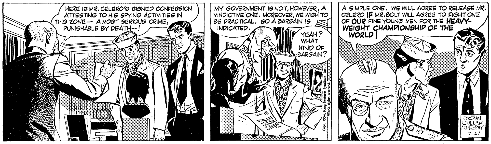 Monochrome OCR: HERE IS MR. CELERO'S SIGNED CONFEGSION ATTESTING TO HIS SPYING ACTIVITIES IN THIS ZONE- A MOST SERIOUS CRIMEPUNISHABLE BY DEATH--! MY GOVERNMENT IS NOTA VINDICTIVE ONEWE WISH TO BE PRACTICALSO A BARGAIN 19 INDICATED. A SIMPLE ONEWE WILL AGREE TO RELEASE MR. CELERO IF MR.BOLT WILL AGREE TO FIGHT CNE OF OUR FINE YOUNG MEN FOR THE HEAVY- WEIGHT CHAMPIONSHIP OF THE WORLD! YEAH? WHAT KIND OF BARGAIN? JEHN CULLEN MURPHY 1-27 HERE IS MR. CELERO'S SIGNED CONFEGSION ATTESTING TO HIS SPYING ACTIVITIES IN THIS ZONE- A MOST SERIOUS CRIMEPUNISHABLE BY DEATH--! MY GOVERNMENT IS NOTA VINDICTIVE ONEWE WISH TO BE PRACTICALSO A BARGAIN 19 INDICATED. A SIMPLE ONEWE WILL AGREE TO RELEASE MR. CELERO IF MR.BOLT WILL AGREE TO FIGHT CNE OF OUR FINE YOUNG MEN FOR THE HEAVY- WEIGHT CHAMPIONSHIP OF THE WORLD! YEAH? WHAT KIND OF BARGAIN? JEHN CULLEN MURPHY 1-27