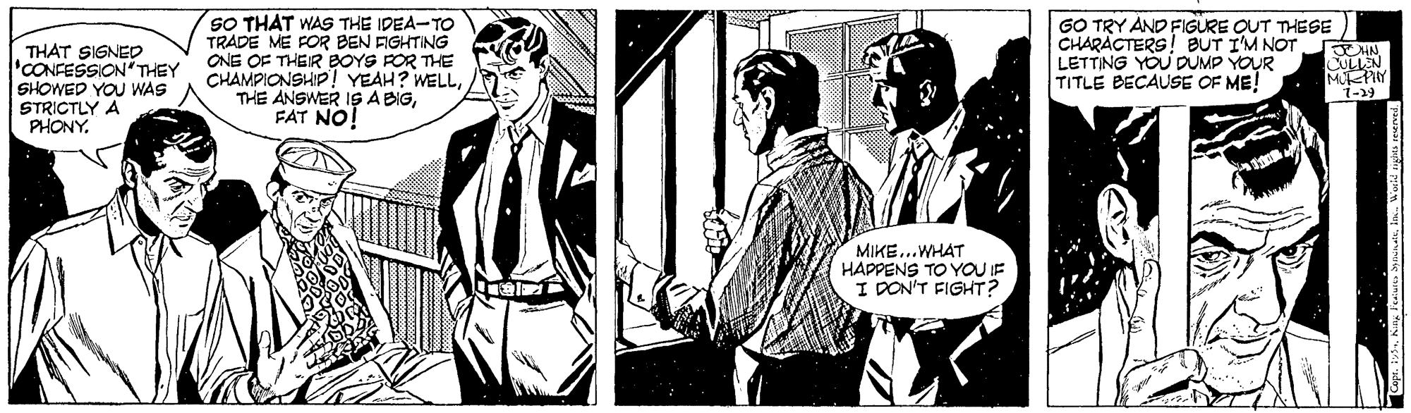 Black-and-white OCR: THAT SIGNED 'CONFESSIONTHEY SHOWED YOU WAS STRICTLY A PHONY. SO THAT WAS THE IDEA-TO TRADE ME FOR BEN FIGHTING ONE OF THEIR BOYS POR THE CHAMPIONSHIP! YEAH? WELLFAT NO! GO TRY AND FIGURE OUT THESE CHARACTERS! BUT I'M NOT LETTING YOU DUMP YOUR TITLE BECAUSE OF ME! CULLN MUHY 1-19 MIKE...WHAT HAPPENS TO YOU IE I DON'T FIGHT? THAT SIGNED 'CONFESSIONTHEY SHOWED YOU WAS STRICTLY A PHONY. SO THAT WAS THE IDEA-TO TRADE ME FOR BEN FIGHTING ONE OF THEIR BOYS POR THE CHAMPIONSHIP! YEAH? WELLTHE ANSWER IS A BIGFAT NO! GO TRY AND FIGURE OUT THESE CHARACTERS! BUT I'M NOT LETTING YOU DUMP YOUR TITLE BECAUSE OF ME! CULLN MUHY 1-19 MIKE...WHAT HAPPENS TO YOU IE I DON'T FIGHT?