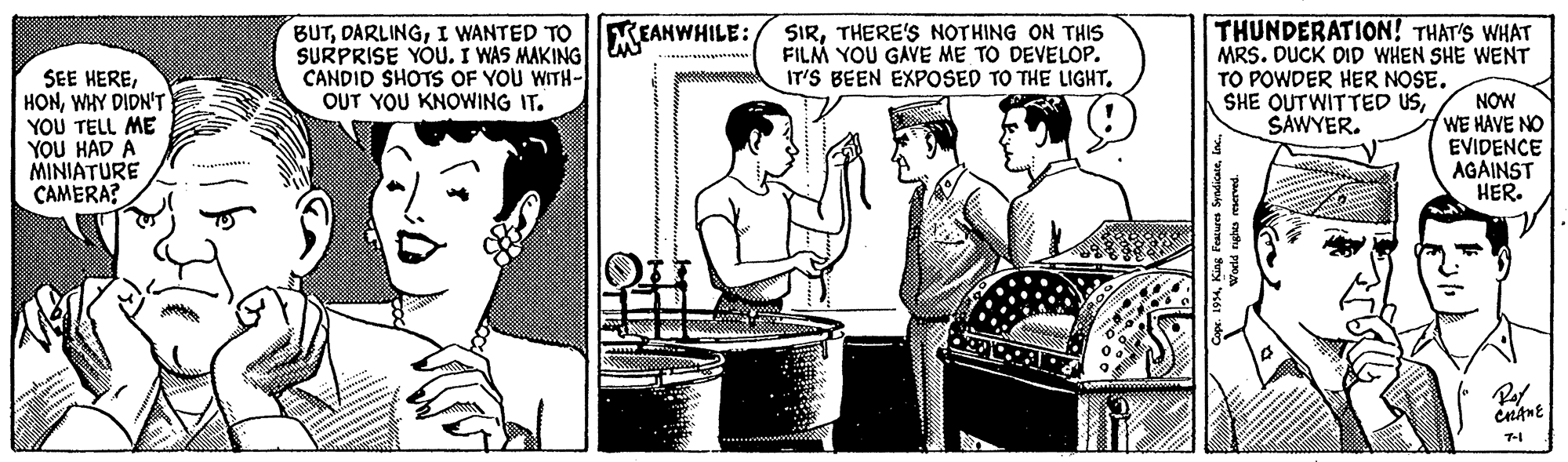 Newspaper OCR: BUTI WANTED TO SURPRISE YOU. I WAS MAKING CANDID SHOTS OF YOU WITH- OUT YOU KNOWING IT. SIRTHERE'S NOTHING ON THIS FILM YOU GAVE ME TO DEVELOP. IT'S BEEN EXPOSED TO THE LIGHTTHUNDERATION! THAT'S WHAT MRS. DUCK DID WHEN SHE WENT TO POWDER HER NOSE. SHE OUTWITTED USSAWYER. EANWHILE: SEE HEREWHY DIDN'T YOU TELL ME YOU HAD A MINIATURE CAMERA? NOW WE HAVE NO EVIDENCE AGAINST HER. 7-1 F'eacures SyndicateI WANTED TO SURPRISE YOU. I WAS MAKING CANDID SHOTS OF YOU WITH- OUT YOU KNOWING IT. SIRTHERE'S NOTHING ON THIS FILM YOU GAVE ME TO DEVELOP. IT'S BEEN EXPOSED TO THE LIGHTTHUNDERATION! THAT'S WHAT MRS. DUCK DID WHEN SHE WENT TO POWDER HER NOSE. SHE OUTWITTED USSAWYER. EANWHILE: SEE HEREWHY DIDN'T YOU TELL ME YOU HAD A MINIATURE CAMERA? NOW WE HAVE NO EVIDENCE AGAINST HER. 7-1 F'eacures Syndicate