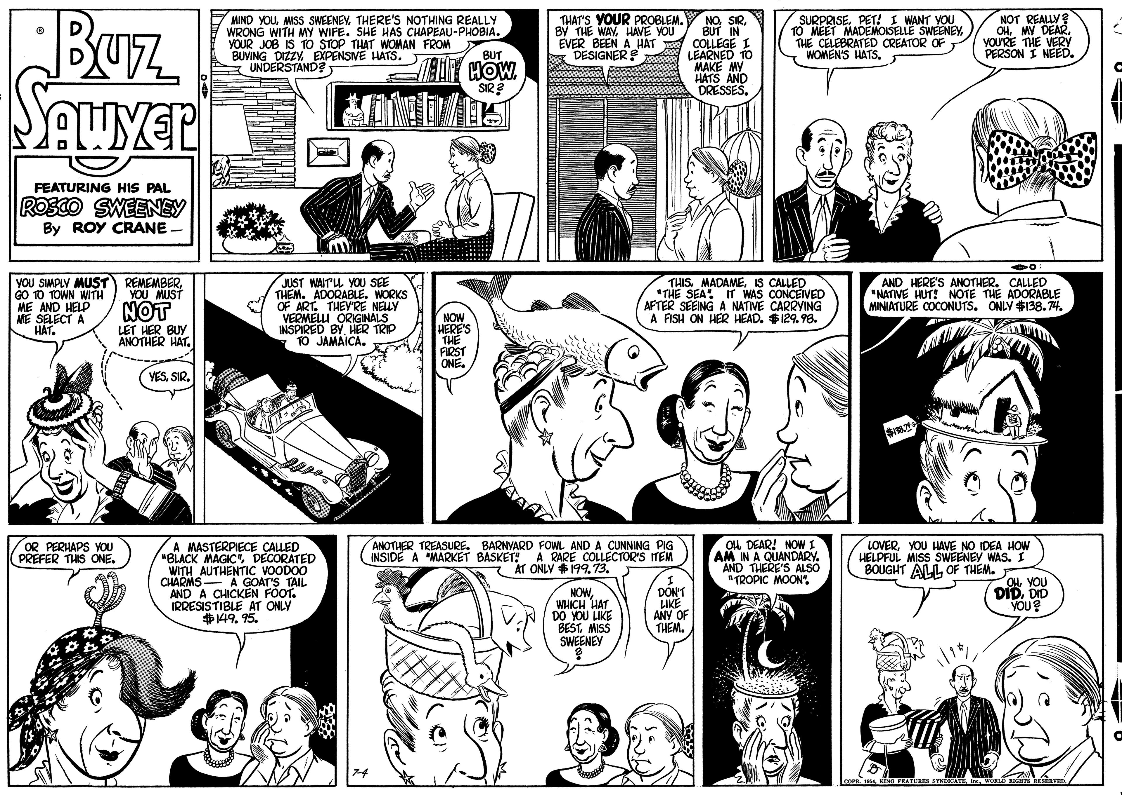 Art OCR: Buz MIND YOUTHERE'S NOTHING REALLY WRONG WITH MY WIFE. SHE HAS CHAPEAU-PHOBIA. YOUR JOB IS TO STOP THAT WOMAN FROM BUYING DIZZYEXPENSIVE HATS. UNDERSTAND? NOT REALLY OHYOU'RE THE VERY PERSON I NEED. THAT'S YOUR PROBLEM. By THE WAYHAVE YOU SURPRISEPET! I WANT VOU 1O MEET MADEMOISELLE SWEENEY THE NOBUT IN EVER BEEN A HAT COLLEGE I LEARNED TO MAKE MY HATS DRESSES. CELEBRATED CREATOR OF WOMEN'S HATS. BUT S DESIGNER S HOW. SIR ? FEATURING HIS PAL ROSCO SWEENEY By ROY CRANE. YOU SIMPLY MUST 10 TOWN WITH ME AND HELP ME SELECT A HÁT. THISIS CALLED "THE SEA IT WAS CONCEIVED AFTER SEEING A NATIVE CARRYING A FISH ON HER HEAD. $129.98. AND HERE'S ANOTHER. CALLED NATIVE HUT! NOTE THE ADORABLE MINIATURE COCONUTS. ONLY #138.74 REMEMBER YOU MUST NOT LET HER BUY ANOTHER HAT. JUST WAIT'LL YOU SEE THEM. ADORABLE. WORKS OF ART. THEYRE NELY VERMELLI ORGINALS INSPIRED BY. HER TRIP TO JAMAICA. NOW HERE'S FIRST ONE. VESSIR. A MASTERPIECE CALLED "BLACK MAGICDECORATED WITH AUTHENTIC VOODOO CHARMS- A GOAT'S TAIL AND A CHICKEN FOOT. IRRESISTIBLE AT ONLY $149. 95. OHDEAR! NOWI AM IN A QUANDARY. AND THERE'S ALSO "TROPIC MOON". OR PERHAPS YOU PREFER THIS ONE. ANOTHER TREASURE. BARNYARD FOWL AND A CUNNING PIG INSIDE A "MARK?T BASKET! A RARE COLLECTOR'S ITEM LOVERYOU HAVE NO IDEA HOW HÉLPFUL MISS SWEENEV WAS. I BOUGHT ALL OF THEM. AT ONLY $199.73. DIDDID YOU? NOWWHICH HAT DO YOU LIKE BEST MISS SWEENEY DON'T LIKE ANY OF THEM. Buz MIND YOUMISS SWEENEYTHERE'S NOTHING REALLY WRONG WITH MY WIFE. SHE HAS CHAPEAU-PHOBIA. YOUR JOB IS TO STOP THAT WOMAN FROM BUYING DIZZYEXPENSIVE HATS. UNDERSTAND? NOT REALLY OHMY DEARYOU'RE THE VERY PERSON I NEED. THAT'S YOUR PROBLEM. By THE WAYHAVE YOU SURPRISEPET! I WANT VOU 1O MEET MADEMOISELLE SWEENEY THE NOBUT IN EVER BEEN A HAT COLLEGE I LEARNED TO MAKE MY HATS DRESSES. CELEBRATED CREATOR OF WOMEN'S HATS. BUT S DESIGNER S HOW. SIR ? FEATURING HIS PAL ROSCO SWEENEY By ROY CRANE. YOU SIMPLY MUST 10 TOWN WITH ME AND HELP ME SELECT A HÁT. THISIS CALLED "THE SEA IT WAS CONCEIVED AFTER SEEING A NATIVE CARRYING A FISH ON HER HEAD. $129.98. AND HERE'S ANOTHER. CALLED NATIVE HUT! NOTE THE ADORABLE MINIATURE COCONUTS. ONLY #138.74 REMEMBER YOU MUST NOT LET HER BUY ANOTHER HAT. JUST WAIT'LL YOU SEE THEM. ADORABLE. WORKS OF ART. THEYRE NELY VERMELLI ORGINALS INSPIRED BY. HER TRIP TO JAMAICA. NOW HERE'S FIRST ONE. VESSIR. A MASTERPIECE CALLED "BLACK MAGICDECORATED WITH AUTHENTIC VOODOO CHARMS- A GOAT'S TAIL AND A CHICKEN FOOT. IRRESISTIBLE AT ONLY $149. 95. OHDEAR! NOWI AM IN A QUANDARY. AND THERE'S ALSO "TROPIC MOON". OR PERHAPS YOU PREFER THIS ONE. ANOTHER TREASURE. BARNYARD FOWL AND A CUNNING PIG INSIDE A "MARK?T BASKET! A RARE COLLECTOR'S ITEM LOVERYOU HAVE NO IDEA HOW HÉLPFUL MISS SWEENEV WAS. I BOUGHT ALL OF THEM. AT ONLY $199.73. DIDDID YOU? NOWWHICH HAT DO YOU LIKE BEST MISS SWEENEY DON'T LIKE ANY OF THEM.