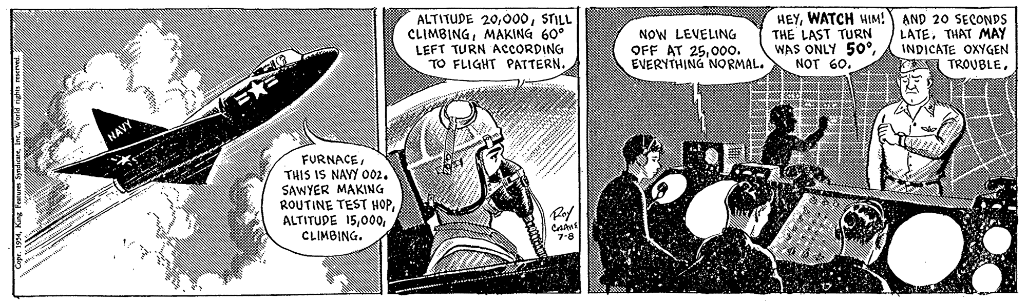 Fiction OCR: ALTITUDE 20STILL CLIMBINGMAKING 60° LEFT TURN ACCORDING TO FLIGHT PATTERN. NOW LEVELING OFF AT 2500o. EVERYTHING NORMAL. HEYWATCH HIM! AND 20 SECONDS THE LAST TURN WAS ONLY 50°NOT 60. LATETHAT MAY INDICATE OXYGEN TROUBLENAVY FURNACETHIS IS NAYY 002. SAWYER MAKING ROUTINE TEST HOPCLIMBING. Rof CAME 7-8 ALTITUDE 20STILL CLIMBINGMAKING 60° LEFT TURN ACCORDING TO FLIGHT PATTERN. NOW LEVELING OFF AT 2500o. EVERYTHING NORMAL. HEYWATCH HIM! AND 20 SECONDS THE LAST TURN WAS ONLY 50°NOT 60. LATETHAT MAY INDICATE OXYGEN TROUBLENAVY FURNACETHIS IS NAYY 002. SAWYER MAKING ROUTINE TEST HOPALTITUDE 15CLIMBING. Rof CAME 7-8