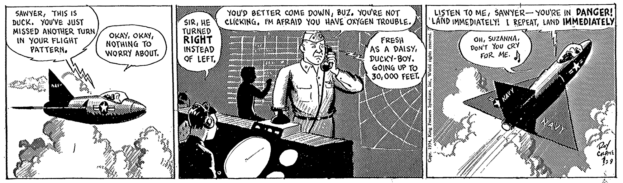 Humour OCR: YOU'D BETTER COME DOWNBUZ. YOU'RE NOT CLICKINGIM AFRAID YOU HAVE OXYGEN TROUBLE. LISTEN TO MEŠAWYER-YOU'RE IN DANGER! 'LAND IMMEDIATELY! I REPEATLAND IMMEDIATELY SAWYERTHIS IS DUCK. YOU'VE JUST MISSED ANOTHER TURNIN YOUR FLIGHT PATTERNHE TURNED RIGHT INSTEAD OF LEFTNOTHING TO WORRY ABOUT. FRESH AS A DAISYDUCKY-BOY. GOING UP TO 30000 FEET. OHSUZANNA DON'T You CRY FOR ME. A NAVY apr. 194YOU'D BETTER COME DOWNBUZ. YOU'RE NOT CLICKINGIM AFRAID YOU HAVE OXYGEN TROUBLE. LISTEN TO MEŠAWYER-YOU'RE IN DANGER! 'LAND IMMEDIATELY! I REPEATLAND IMMEDIATELY SAWYERTHIS IS DUCK. YOU'VE JUST MISSED ANOTHER TURNIN YOUR FLIGHT PATTERNHE TURNED RIGHT INSTEAD OF LEFTNOTHING TO WORRY ABOUT. FRESH AS A DAISYDUCKY-BOY. GOING UP TO 30000 FEET. OHSUZANNA DON'T You CRY FOR ME. A NAVY apr. 194King Fraius Syndicate