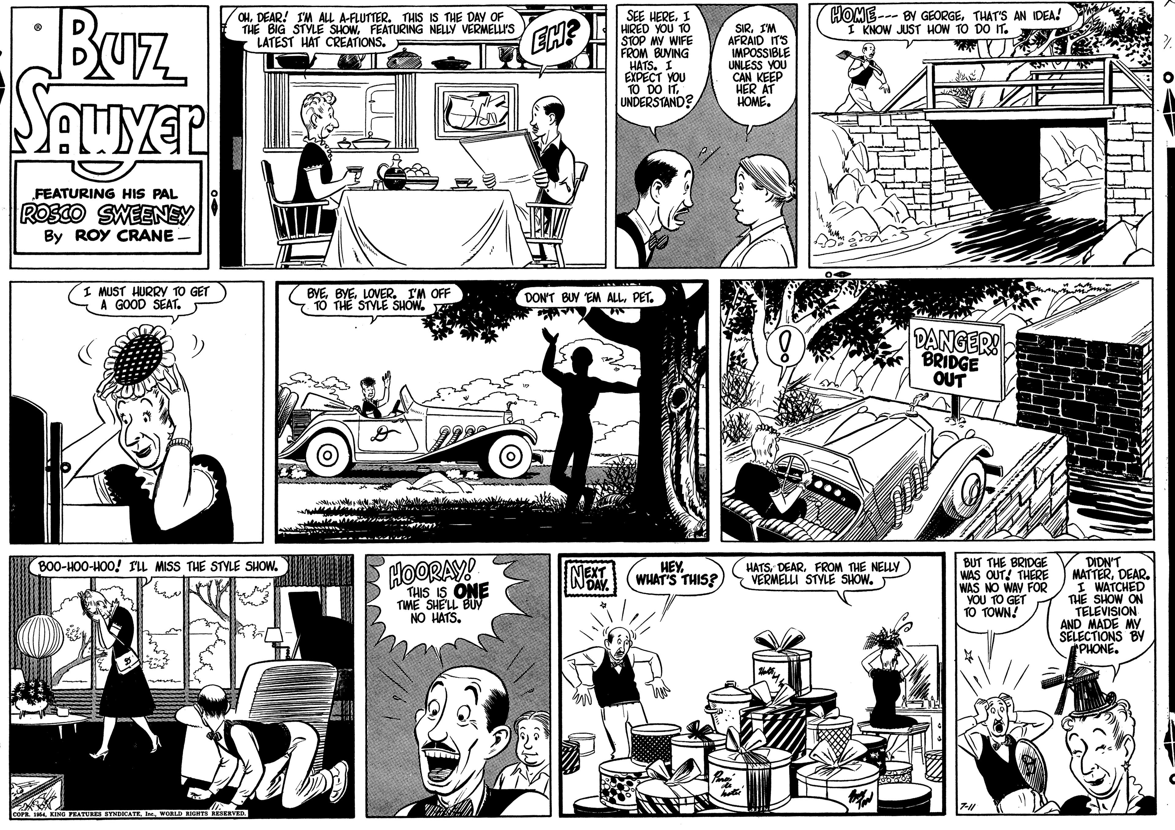 Motor vehicle OCR: HOME--- BY GEORGETHAT'S AN IDEA! I KNOW JUST HOW TO DO IT. SEE HERE. I HIRED YOU TO STOP MY WIFE FROM BUVING HATS. 1 EXPECT YOU 10 DO IT. UNDERSTAND? OHDEAR! IM ALL A-FLUTTER. THIS IS THE DAY OF THE BIG STYLE SHOWFEATURING NELLY VERMELLI'S LATEST HAT CREATIONS. Baz SIRI'M AFRAID ITS IMPOSSIBLE UNLESS YOU CAN KEEP HER AT HOME. EH? FEATURING HIS PAL ROSCO SWEENEY By ROY CRANE. I MUST HURRYy 10 GET A GOOD SEAT. BYELOVER. I'M OFF 10 THE STYLE SHOW. DON'T BUY EM ALLPET. DANGER! BRIDGE OUT BUT THE BRIDGE WAS OUT! THERE WAS NO WAY FOR YOU TO GET TO TOWN! DIDN'T MATTERDEAR. I WATCHED THE SHOW ON TELEVISION AND MADE MY SELECTIONS BY PHONE. B00-HO0-HOO! rIL MISS THE STYLE SHOW. HOORAY! HEY WHAT'S THIS? HATSFROM THE NELLY) VERMELLI STYLE SHOW. TIME SHELNE NO HATS. THIS IS NO PEATURES SYMDKATE I WoaLD REHTS REIERYED HOME--- BY GEORGETHAT'S AN IDEA! I KNOW JUST HOW TO DO IT. SEE HERE. I HIRED YOU TO STOP MY WIFE FROM BUVING HATS. 1 EXPECT YOU 10 DO IT. UNDERSTAND? OHDEAR! IM ALL A-FLUTTER. THIS IS THE DAY OF THE BIG STYLE SHOWFEATURING NELLY VERMELLI'S LATEST HAT CREATIONS. Baz SIRI'M AFRAID ITS IMPOSSIBLE UNLESS YOU CAN KEEP HER AT HOME. EH? FEATURING HIS PAL ROSCO SWEENEY By ROY CRANE. I MUST HURRYy 10 GET A GOOD SEAT. BYELOVER. I'M OFF 10 THE STYLE SHOW. DON'T BUY EM ALLPET. DANGER! BRIDGE OUT BUT THE BRIDGE WAS OUT! THERE WAS NO WAY FOR YOU TO GET TO TOWN! DIDN'T MATTERDEAR. I WATCHED THE SHOW ON TELEVISION AND MADE MY SELECTIONS BY PHONE. B00-HO0-HOO! rIL MISS THE STYLE SHOW. HOORAY! HEY WHAT'S THIS? HATSFROM THE NELLY) VERMELLI STYLE SHOW. TIME SHELNE NO HATS. THIS IS NO PEATURES SYMDKATE I WoaLD REHTS REIERYED