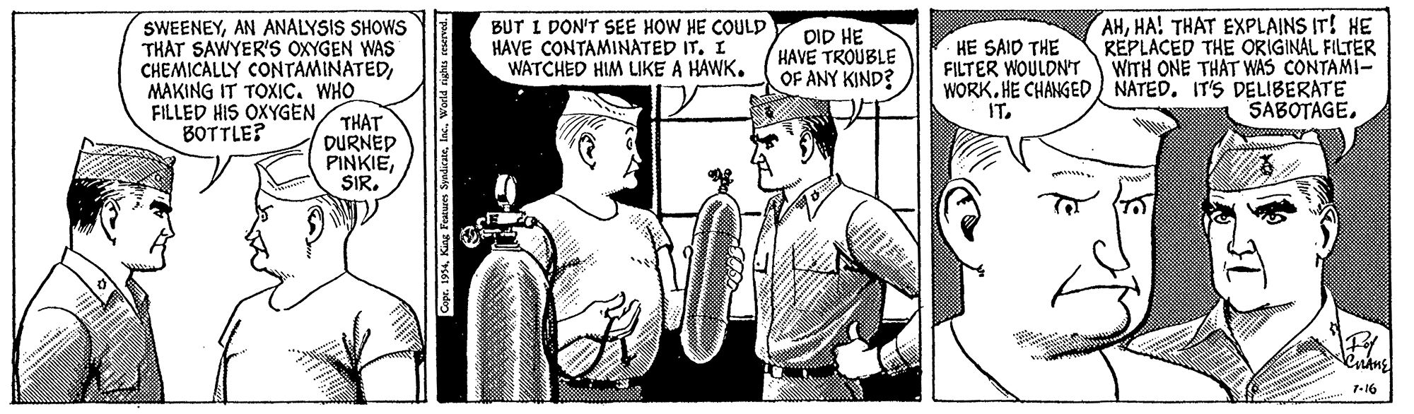 Comic book OCR: SWEENEYAN ANALYSIS SHOWS THAT SAWYER'S OXYGEN WAS CHEMICALLY CONTAMINATEDMAKING IT TOXIC. WHO FILLED HIS OXYGENBOTTLE? BUT I DON'T SEE HOW HE COULD HAVE CONTAMINATED IT. I WATCHED HIM LIKE A HAWK. AHHA! THAT EXPLAINS IT! HE REPLACED THE ORIGINAL FILTER WITH ONE THAT WAS CONTAMI- WORK. HE CHANGED NATED. IT'S DELIBERATE SABOTAGE. DID HE HAVE TROUBLE OF ANY KIND? HE SAID THE FILTER WOULDN'T IT. THAT DURNED PINKIESIR. 7-16 SWEENEYAN ANALYSIS SHOWS THAT SAWYER'S OXYGEN WAS CHEMICALLY CONTAMINATEDMAKING IT TOXIC. WHO FILLED HIS OXYGENBOTTLE? BUT I DON'T SEE HOW HE COULD HAVE CONTAMINATED IT. I WATCHED HIM LIKE A HAWK. AHHA! THAT EXPLAINS IT! HE REPLACED THE ORIGINAL FILTER WITH ONE THAT WAS CONTAMI- WORK. HE CHANGED NATED. IT'S DELIBERATE SABOTAGE. DID HE HAVE TROUBLE OF ANY KIND? HE SAID THE FILTER WOULDN'T IT. THAT DURNED PINKIESIR. 7-16