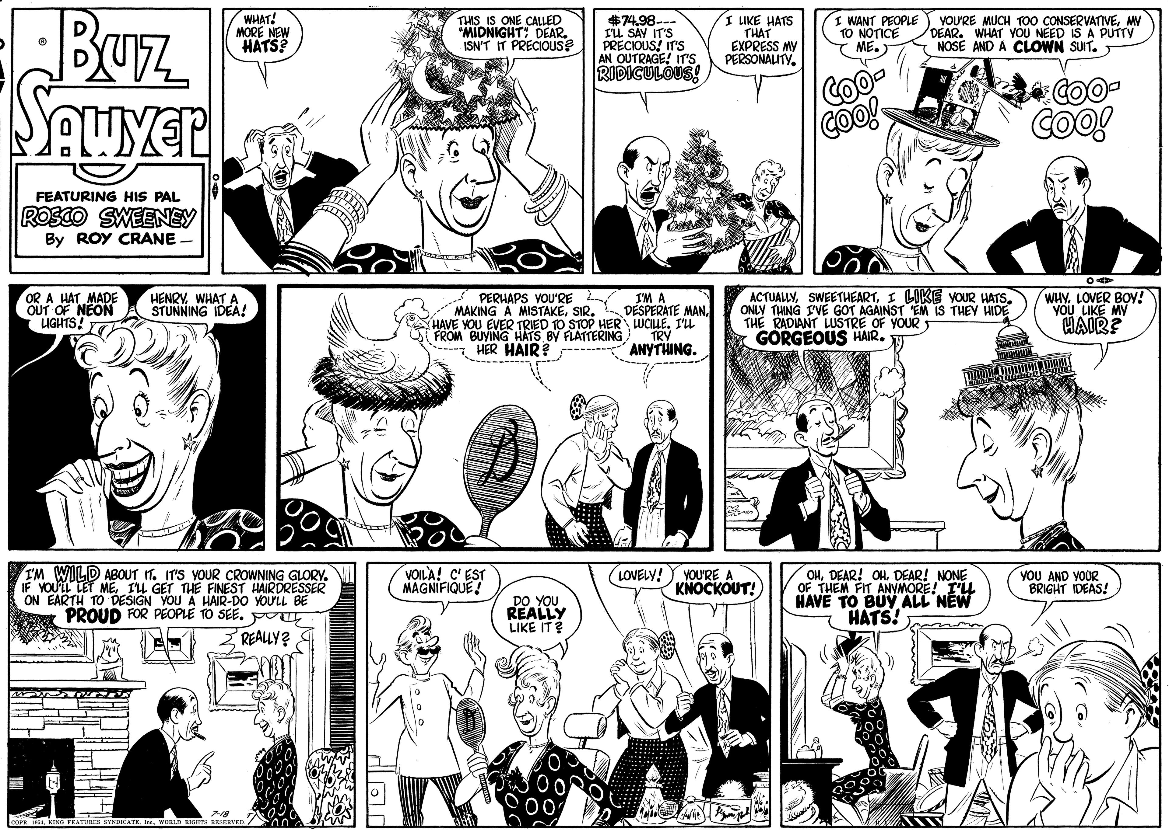 Organism OCR: Buz AWYER WHAT! MORE NEW HATS? THIS IS ONE CALLED *MIDNIGHT: DEAR. ISN'T IT PRECIOUS $74.98--- rü SAV IT'S PRECIOUS! IT'S AN OUTRAGE! ITr'S RIDICULOUS! I LIKE HATS THAT EXPRESS MY PERSONALITY. I WANT PEOPLE TO NOTICE ME.) YOU'RE MUCH TO0 CONSERVATIVEMV DEAR. WHAT VOU NEED IS A PUTTY NOSE AND A CLOWN SUIT. T COO COO! COO FEATURING HIS PAL ROSCO SWEENEY By ROY CRANE ACTUALLYI LIKE VOUR HATS. ONLY THING IVE GOT AGAINST EM IS THEY HIDE THE RADIANT LUSTRE OF YOUR GORGEOUS HAIR. WHY. LOVER BOY! YOU LIKE MY HAIR? OR A HAT MADE OUT OF NEON LIGHTS! HENRYWHAT A STUNNING IDEA! PERHAPS VOU'RE MAKING A MISTAKESIR. I'M A DÉSPERATE MANHAVE YOU EVER TRIED TO STOP HER LUCILLE. I'LL TRY ANYTHING. O FROM BUYING HATS BY FLATTERING HER HAIR? ---- IM WILD ABOUT IT. IT'S YOUR CROWNING GLORYIL GET THE FINEST HAIRDRESSER ON EARTH TO DESIGN YOU A HAIR-DO YOULL BE PROUD FOR PEOPLE TO SEE. VOIL'A! C' EST MAGNIFIQUE! (LOVELY! YOU'RE A KNOCKOUT! OHDEAR! NONE OF THEM FIT ANVMORE! I'LL HAVE TO BUY ALL NEW HATS! YOU AND YOUR BRIGHT IDEAS! DO YOU REALLY LIKE IT? REALLY? E o KING FEATURE SYNDICATE E. WORLD RIGHES Buz AWYER WHAT! MORE NEW HATS? THIS IS ONE CALLED *MIDNIGHT: DEAR. ISN'T IT PRECIOUS $74.98--- rü SAV IT'S PRECIOUS! IT'S AN OUTRAGE! ITr'S RIDICULOUS! I LIKE HATS THAT EXPRESS MY PERSONALITY. I WANT PEOPLE TO NOTICE ME.) YOU'RE MUCH TO0 CONSERVATIVEMV DEAR. WHAT VOU NEED IS A PUTTY NOSE AND A CLOWN SUIT. T COO COO! COO FEATURING HIS PAL ROSCO SWEENEY By ROY CRANE ACTUALLYI LIKE VOUR HATS. ONLY THING IVE GOT AGAINST EM IS THEY HIDE THE RADIANT LUSTRE OF YOUR GORGEOUS HAIR. WHY. LOVER BOY! YOU LIKE MY HAIR? OR A HAT MADE OUT OF NEON LIGHTS! HENRYWHAT A STUNNING IDEA! PERHAPS VOU'RE MAKING A MISTAKESIR. I'M A DÉSPERATE MANHAVE YOU EVER TRIED TO STOP HER LUCILLE. I'LL TRY ANYTHING. O FROM BUYING HATS BY FLATTERING HER HAIR? ---- IM WILD ABOUT IT. IT'S YOUR CROWNING GLORYIF YOULL LET MEIL GET THE FINEST HAIRDRESSER ON EARTH TO DESIGN YOU A HAIR-DO YOULL BE PROUD FOR PEOPLE TO SEE. VOIL'A! C' EST MAGNIFIQUE! (LOVELY! YOU'RE A KNOCKOUT! OHDEAR! OHDEAR! NONE OF THEM FIT ANVMORE! I'LL HAVE TO BUY ALL NEW HATS! YOU AND YOUR BRIGHT IDEAS! DO YOU REALLY LIKE IT? REALLY? E o KING FEATURE SYNDICATE E. WORLD RIGHES