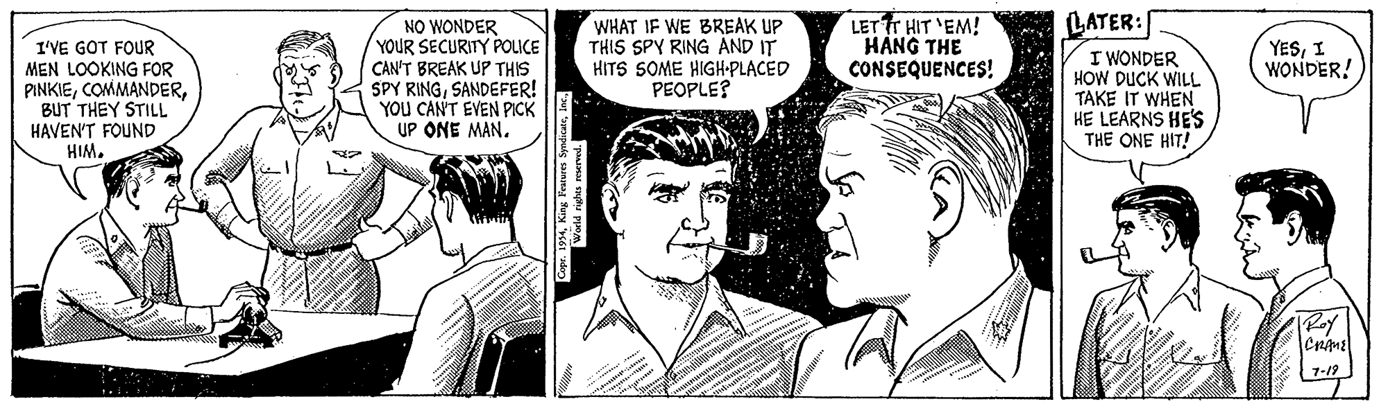 Style OCR: LATER: NO WONDER YOUR SECURITY POLICE CAN'T BREAK UP THIS SPY RINGSANDEFER! YOU CAN'T EVEN PICK UP ONE MAN. WHAT IF WE BREAK UP THIS SPY RING AND IT HITS SOME HIGH•PLACED PEOPLE? LET TT HIT 'EM! HÀNG THE CONSEQUENCES! YESI WONDER! I'VE GOT FOUR MEN LOOKING FOR PINKIEBUT THEY STILL HAVEN'T FOUND HIM. I WONDER HOW DUCK WILL TAKE IT WHEN HE LEARNS HES THE ONE HIT! Roy Cnmel 1-19 LATER: NO WONDER YOUR SECURITY POLICE CAN'T BREAK UP THIS SPY RINGSANDEFER! YOU CAN'T EVEN PICK UP ONE MAN. WHAT IF WE BREAK UP THIS SPY RING AND IT HITS SOME HIGH•PLACED PEOPLE? LET TT HIT 'EM! HÀNG THE CONSEQUENCES! YESI WONDER! I'VE GOT FOUR MEN LOOKING FOR PINKIEBUT THEY STILL HAVEN'T FOUND HIM. I WONDER HOW DUCK WILL TAKE IT WHEN HE LEARNS HES THE ONE HIT! Roy Cnmel 1-19