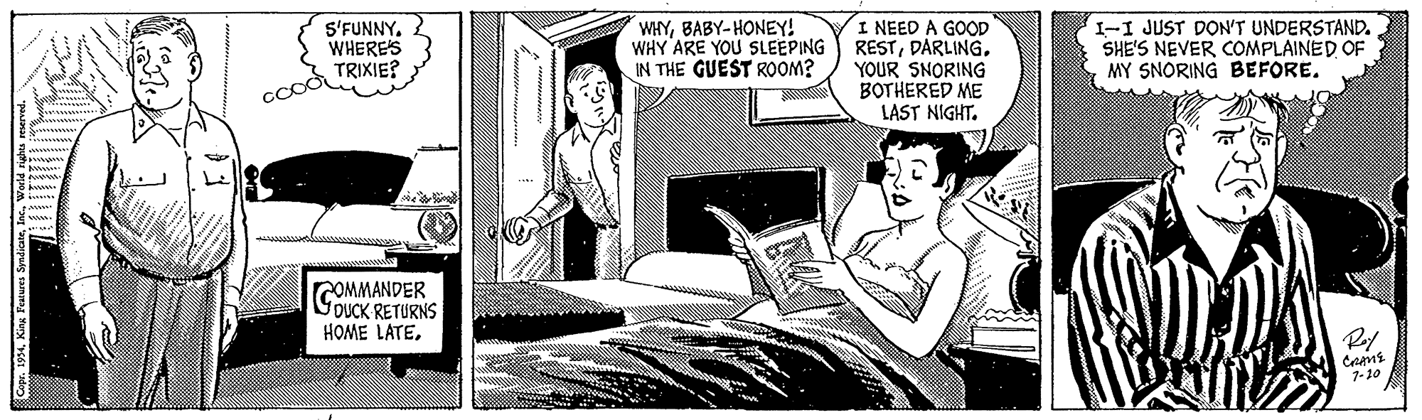 Conversation OCR: S'FUNNYWHERES TRIXIE? WHYBABY-HONEY! WHY ARE YOU SLEEPING IN THE GUEST ROOM? I NEED A GOOD RESTYOUR SNORING BOTHERED ME LAST NIGHT. I-I JUST DON'T UNDERSTAND. SHE'S NEVER COMPLAINED OF MY SNORING BEFORE. ccod COMMANDER OUCK RETURNS HOME LATE1-10 S'FUNNYWHERES TRIXIE? WHYBABY-HONEY! WHY ARE YOU SLEEPING IN THE GUEST ROOM? I NEED A GOOD RESTYOUR SNORING BOTHERED ME LAST NIGHT. I-I JUST DON'T UNDERSTAND. SHE'S NEVER COMPLAINED OF MY SNORING BEFORE. ccod COMMANDER OUCK RETURNS HOME LATE