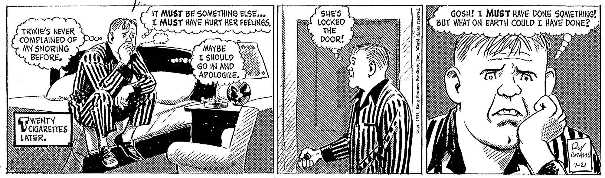 Monochrome OCR: IT MUST BE SOMETHING ELSE... I MUST HAVE HURT HER FEELINGSSHE'S LOCKED THE DOOR! GOSH! I MUST HAVE DONE SOMETHING! BUT WHAT ON EARTH COULD I HAVE DONE? TRIXIE'S NEVER COMPLAINED OF MY SNORING BEFOREMAYBE I SHOULD GO IN AND APOLOGIZEWENTY CIGARETTES LATER. Doy |-?? pr. 1934King Feature IT MUST BE SOMETHING ELSE... I MUST HAVE HURT HER FEELINGSSHE'S LOCKED THE DOOR! GOSH! I MUST HAVE DONE SOMETHING! BUT WHAT ON EARTH COULD I HAVE DONE? TRIXIE'S NEVER COMPLAINED OF MY SNORING BEFOREMAYBE I SHOULD GO IN AND APOLOGIZEWENTY CIGARETTES LATER. Doy | - ? ? pr. 1934King Feature