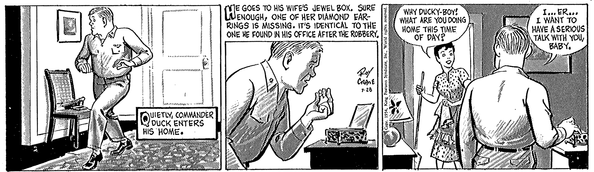 Style OCR: ME GOES TO HIS WIFE'S JEWEL BOx. SURE WENOUGHONE OF HER DIAMOND EAR- RINGS IS MISSING. IT'S IDENTICAL TO THE ONE HE FOUND IN HIS OFFICE AFTER THE ROBBERYWHY DUCKY-BOY! WHAT ARE YOU DOING HOME THIS TIME I... ER... I WANT TO HAVE A SERIOUS TALK WITH YOUBABY. Roy 1-28 QUIETLYCOMMANDER WDUCK ENTERS HIS HOME. ME GOES TO HIS WIFE'S JEWEL BOx. SURE WENOUGHONE OF HER DIAMOND EAR- RINGS IS MISSING. IT'S IDENTICAL TO THE ONE HE FOUND IN HIS OFFICE AFTER THE ROBBERYWHY DUCKY-BOY! WHAT ARE YOU DOING HOME THIS TIME I... ER... I WANT TO HAVE A SERIOUS TALK WITH YOUBABY. Roy 1-28 QUIETLYCOMMANDER WDUCK ENTERS HIS HOME.