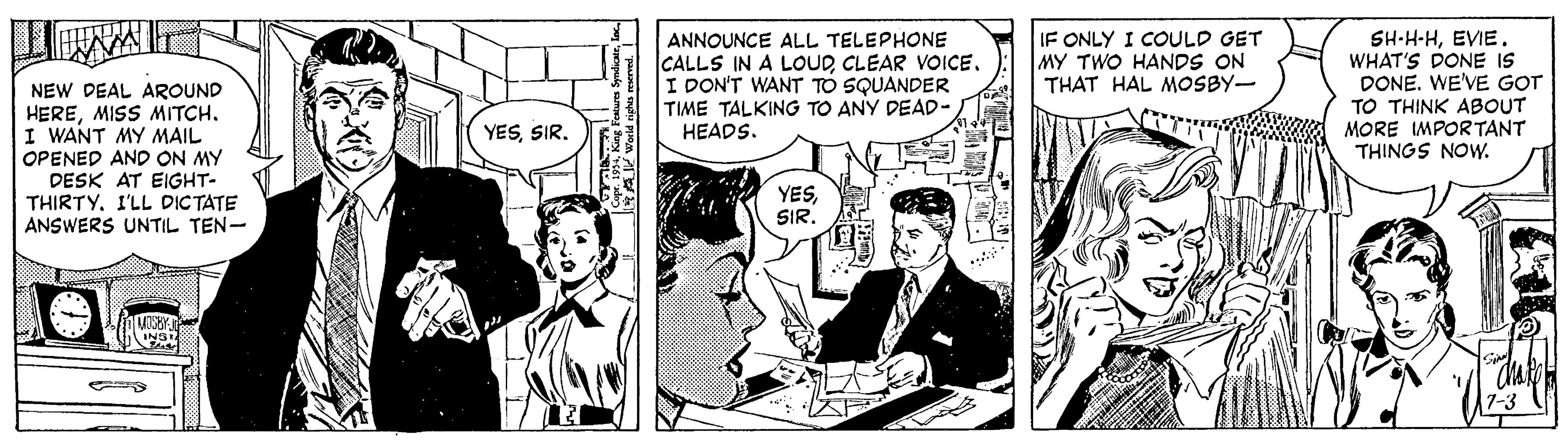 Illustration OCR: IF ONLY I COULD GET MY TWO HANDS ON THAT HAL MOSBY- NEW DEAL AROUND HEREI WANT MY MAIL OPENED AND ON MY DESK AT EIGHT- THIRTYI'LL DICTATE ANSWERS UNTIL TEN- ANNOUNCE ALL TELEPHONE CALLS IN A LOUDCLEAR VOICE. I DON'T WANT TO SQUANDER TIME TALKING TO ANY DEAD- HEADS. SH-H-HEVIE. WHAT'S DONE IS DONE. WE'VE GOT TO THINK ABOUT MORE IMPORTANT THINGS NOW. YESSIR. YESSIR. ING 7-3 IF ONLY I COULD GET MY TWO HANDS ON THAT HAL MOSBY- NEW DEAL AROUND HEREMISS MITCHI WANT MY MAIL OPENED AND ON MY DESK AT EIGHT- THIRTYI'LL DICTATE ANSWERS UNTIL TEN- ANNOUNCE ALL TELEPHONE CALLS IN A LOUDCLEAR VOICE. I DON'T WANT TO SQUANDER TIME TALKING TO ANY DEAD- HEADS. SH-H-HEVIE. WHAT'S DONE IS DONE. WE'VE GOT TO THINK ABOUT MORE IMPORTANT THINGS NOW. YESSIR. YESSIR. ING 7-3