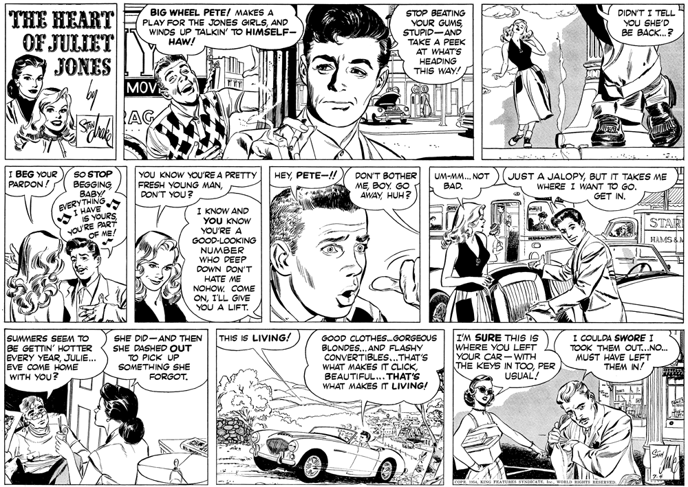 Publication OCR: V DIDN'T I TELL YOU SHE'D BE BACK.? THE HEART OF JULIET JONES MOV BIG WHEEL PETE/ MAKES A PLAY FOR THE JONES GIRLSAND WINDS UP TALKIN' TO HIMSELF- HAW! STOP BEATING YOUR GUMS STUPID-AND TAKE A PEEK AT WHAT'S HEADING THIS WAY! AG SO STOP BEGGING BABY EVERYTHING I BEG YOUR PARDON ! YOU KNOW YOU'RE A PRETTY FRESH YOUNG MANDON'T YOU? HEYPETE-!! DON'T BOTHER MEBOY. GO AWAY HUH? UM-MM...NOT BAD. JUST A JALOPYBUT IT TAKES ME WHERE I WANT TO GO. GET IN. HAVE I KNOW AND YOU KNOW YOU'RE A GOOD-LOOKING NUMBER WHO DEEP DOWN DON'T HATE ME NOHOWCOME ONI'LL GIVE YOU A LIFT. IS YOURS yOU yRE PART OF ME! STAR HAMS &N SUMMERS SEEM TO BE GETTIN' HOTTER EVERY YEARJULIE... EVE COME HOME WITH YOU? I'M SURE THIS IS WHERE YOU LEFT YOUR CAR - WITH THE KEYS IN TOOPER USUAL! I COULDA SWORE I TOOK THEM OUT...NO. MUST HAVE LEFT THEM IN! THIS IS LIVING! SHE DID-AND THEN SHE DASHED OUT TO PICK UP SOMETHING SHE FORGOT. GOOD CLOTHES.GORGEOUS BLONDES. AND FLASHY CONVERTIBLES...THAT'S WHAT MAKES IT CLICKBEAUTIFUL... THAT'S WHAT MAKESIT LIVING! COPR. 1064WORLD RIGHTS RESERVED V DIDN'T I TELL YOU SHE'D BE BACK.? THE HEART OF JULIET JONES MOV BIG WHEEL PETE/ MAKES A PLAY FOR THE JONES GIRLSAND WINDS UP TALKIN' TO HIMSELF- HAW! STOP BEATING YOUR GUMS STUPID-AND TAKE A PEEK AT WHAT'S HEADING THIS WAY! AG SO STOP BEGGING BABY EVERYTHING I BEG YOUR PARDON ! YOU KNOW YOU'RE A PRETTY FRESH YOUNG MANDON'T YOU? HEYPETE-!! DON'T BOTHER MEBOY. GO AWAY HUH? UM-MM...NOT BAD. JUST A JALOPYBUT IT TAKES ME WHERE I WANT TO GO. GET IN. HAVE I KNOW AND YOU KNOW YOU'RE A GOOD-LOOKING NUMBER WHO DEEP DOWN DON'T HATE ME NOHOWCOME ONI'LL GIVE YOU A LIFT. IS YOURS yOU yRE PART OF ME! STAR HAMS &N SUMMERS SEEM TO BE GETTIN' HOTTER EVERY YEARJULIE... EVE COME HOME WITH YOU? I'M SURE THIS IS WHERE YOU LEFT YOUR CAR - WITH THE KEYS IN TOOPER USUAL! I COULDA SWORE I TOOK THEM OUT...NO. MUST HAVE LEFT THEM IN! THIS IS LIVING! SHE DID-AND THEN SHE DASHED OUT TO PICK UP SOMETHING SHE FORGOT. GOOD CLOTHES.GORGEOUS BLONDES. AND FLASHY CONVERTIBLES...THAT'S WHAT MAKES IT CLICKBEAUTIFUL... THAT'S WHAT MAKESIT LIVING! COPR. 1064KING FEATURES SYNDICATEWORLD RIGHTS RESERVED
