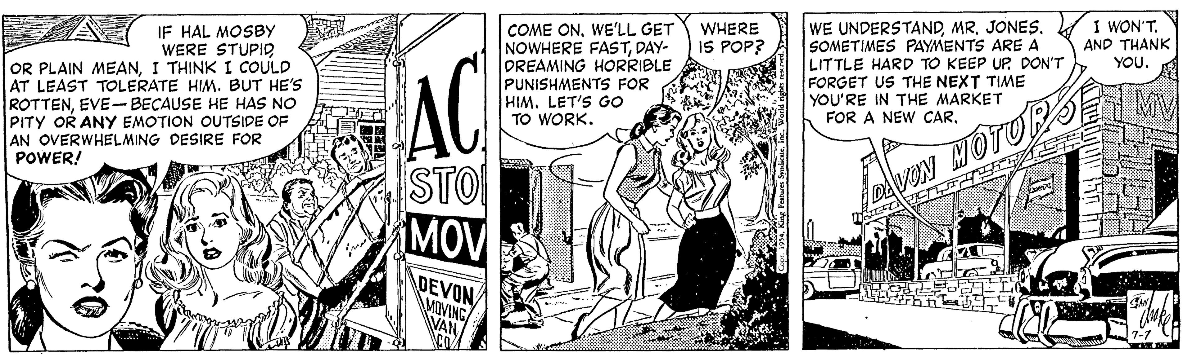 Comics OCR: I WON'TIF HAL MOSBY WERE STUPID OR PLAIN MEANI THINK I COULD AT LEAST TOLERATE HIM. BUT HE'S ROTTENEVE-BECAUSE HE HAS NO PITY OR ANY EMOTION OUTSIDE OF AN OVERWHELMING DESIRE FOR COME ONWE'LL GET NOWHERE FASTDAY- DREAMING HORRIBLE PUNISHMENTS FOR HIM. LET'S Go TO WORK. WE UNDERSTANDMR. JONES. SOMETIMES PAYMENTS ARE A LITTLE HARD TO KEEP UP DON'T FORGET US THE NEXT TIME YOU'RE IN THE MARKET FOR A NEW CARWHERE IS POP? AND THANK YOU. AC MV POWER! STO MOV VON HOTU DEVON MOVING VAN I WON'TIF HAL MOSBY WERE STUPID OR PLAIN MEANI THINK I COULD AT LEAST TOLERATE HIM. BUT HE'S ROTTENEVE-BECAUSE HE HAS NO PITY OR ANY EMOTION OUTSIDE OF AN OVERWHELMING DESIRE FOR COME ONWE'LL GET NOWHERE FASTDAY- DREAMING HORRIBLE PUNISHMENTS FOR HIM. LET'S Go TO WORK. WE UNDERSTANDMR. JONES. SOMETIMES PAYMENTS ARE A LITTLE HARD TO KEEP UP DON'T FORGET US THE NEXT TIME YOU'RE IN THE MARKET FOR A NEW CARWHERE IS POP? AND THANK YOU. AC MV POWER! STO MOV VON HOTU DEVON MOVING VAN