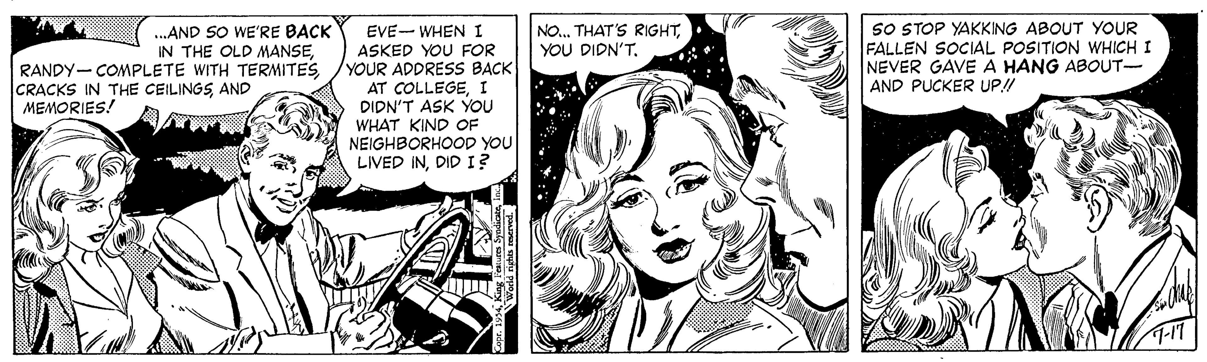 Illustration OCR: ...AND SO WE'RE BACK IN THE OLD MANSEYOU DIDN'T. SO STOP YAKKING ABOUT YOUR FALLEN SOCIAL POSITION WHICH I NEVER GAVE A HANG ABOUT- AND PUCKER UP!! EVE- WHEN I ASKED YOU FOR YOUR ADDRESS BACK AT COLLEGEI DIDN'T ASK YOU WHAT KIND OF NEIGHBORHOOD YOU LIVED INDID I? RANDY- COMPLETE WITH TERMITESAND MEMORIES! T-17 ...AND SO WE'RE BACK IN THE OLD MANSETHAT'S RIGHTYOU DIDN'T. SO STOP YAKKING ABOUT YOUR FALLEN SOCIAL POSITION WHICH I NEVER GAVE A HANG ABOUT- AND PUCKER UP!! EVE- WHEN I ASKED YOU FOR YOUR ADDRESS BACK AT COLLEGEI DIDN'T ASK YOU WHAT KIND OF NEIGHBORHOOD YOU LIVED INDID I? RANDY- COMPLETE WITH TERMITESCRACKS IN THE CEILINGSAND MEMORIES! T-17