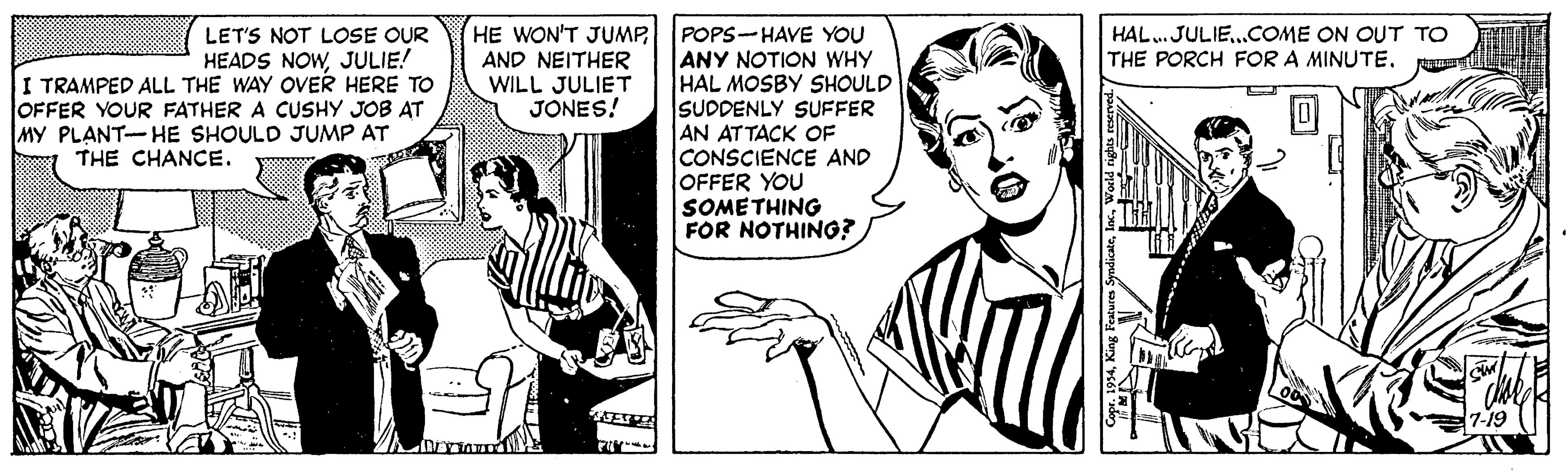 Gesture OCR: HE WON'T JUMP POPS-HAVE YOU ANY NOTION WHY HAL MOSBY SHOULD SUDDENLY SUFFER AN ATTACK OF CONSCIENCE AND OFFER YOU SOMETHING FOR NOTHING? HAL. JULIE.COME ON OUT TO THE PORCH FOR A MINUTE. LET'S NOT LOSE OUR HEADS NOWJULIE! I TRAMPED ALL THE WAY OVER HERE TO OFFER YOUR FATHER A CUSHY JOB AT MY PLANT-HE SHOULD JUMP AT AND NEITHER WILL JULIET JONES! THE CHANCE. HE WON'T JUMP POPS-HAVE YOU ANY NOTION WHY HAL MOSBY SHOULD SUDDENLY SUFFER AN ATTACK OF CONSCIENCE AND OFFER YOU SOMETHING FOR NOTHING? HAL. JULIE.COME ON OUT TO THE PORCH FOR A MINUTE. LET'S NOT LOSE OUR HEADS NOWJULIE! I TRAMPED ALL THE WAY OVER HERE TO OFFER YOUR FATHER A CUSHY JOB AT MY PLANT-HE SHOULD JUMP AT AND NEITHER WILL JULIET JONES! THE CHANCE.